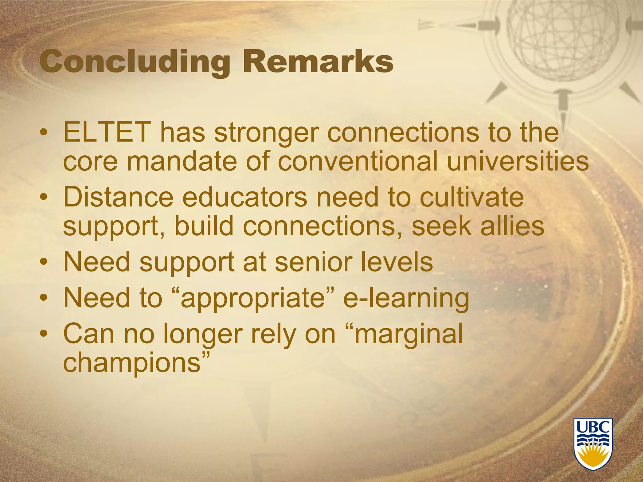 Concluding Remarks ELTET has stronger connections to the core mandate of conventional universities Distance educators need to cultivate support, build connections, seek allies Need support at senior levels Need to “appropriate” e-learning Can no longer rely on “marginal champions” 