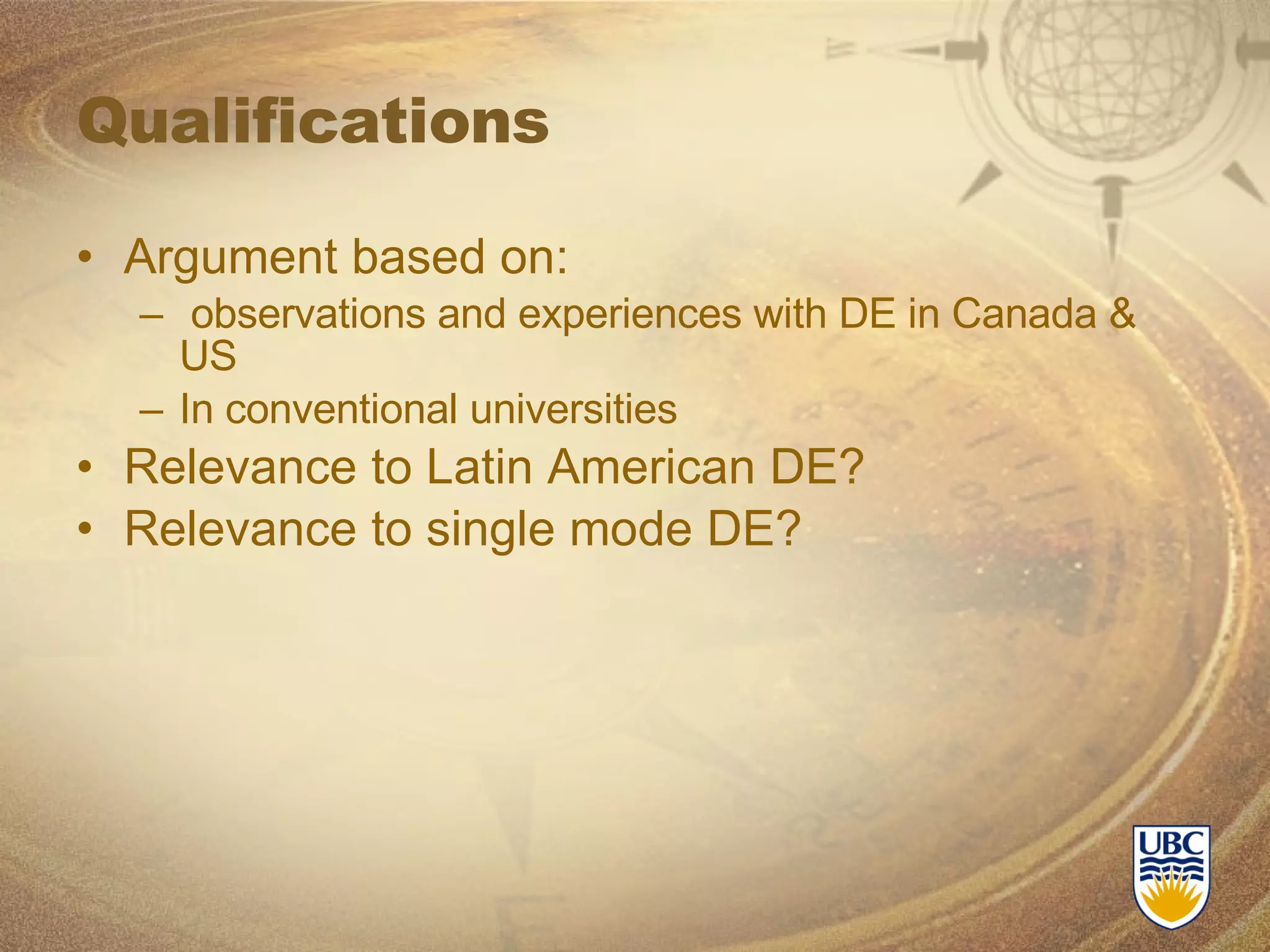 Qualifications Argument based on: observations and experiences with DE in Canada & US In conventional universities Relevance to Latin American DE? Relevance to single mode DE? 