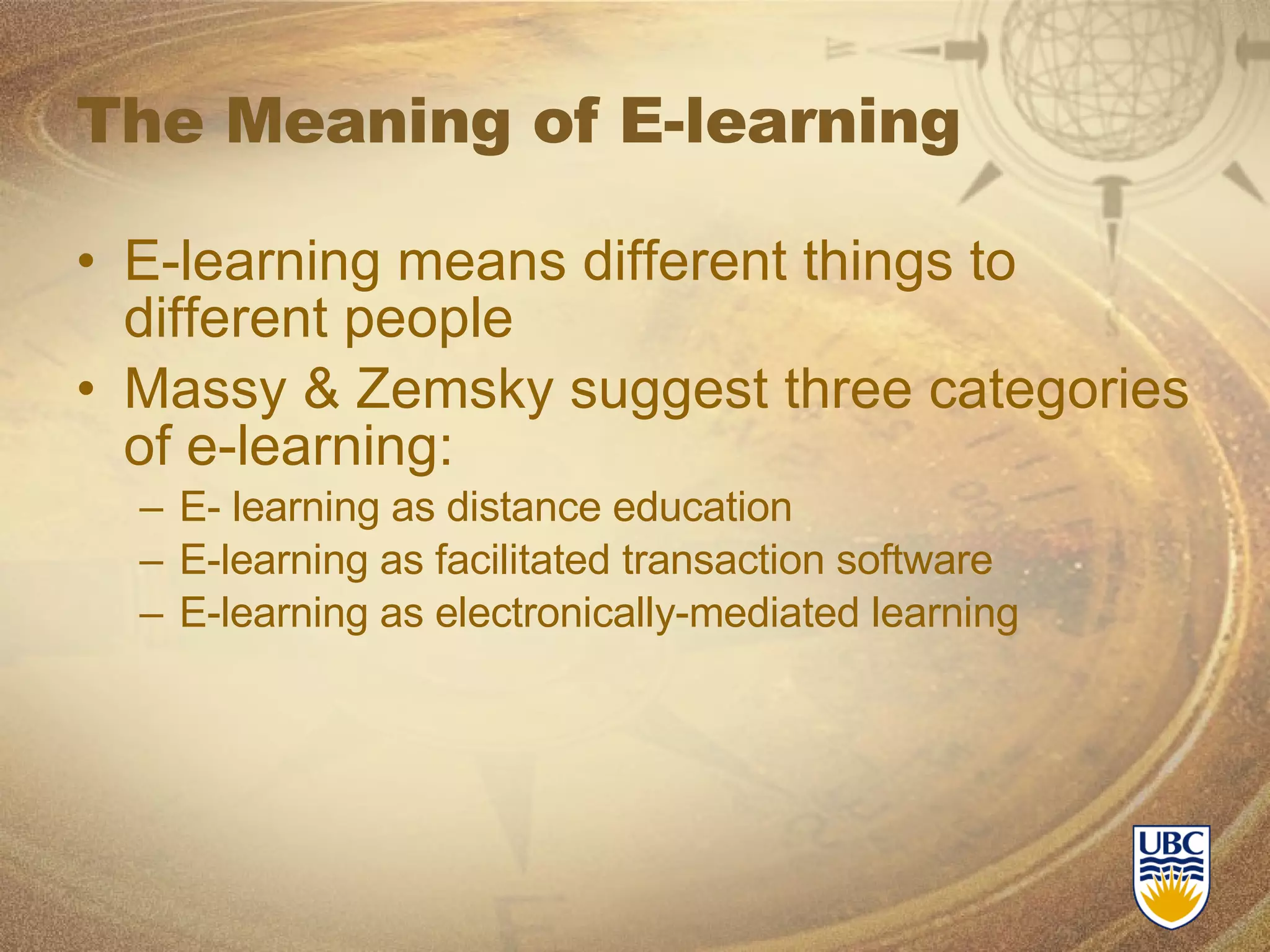 The Meaning of E-learning E-learning means different things to different people Massy & Zemsky suggest three categories of e-learning: E- learning as distance education E-learning as facilitated transaction software E-learning as electronically-mediated learning 