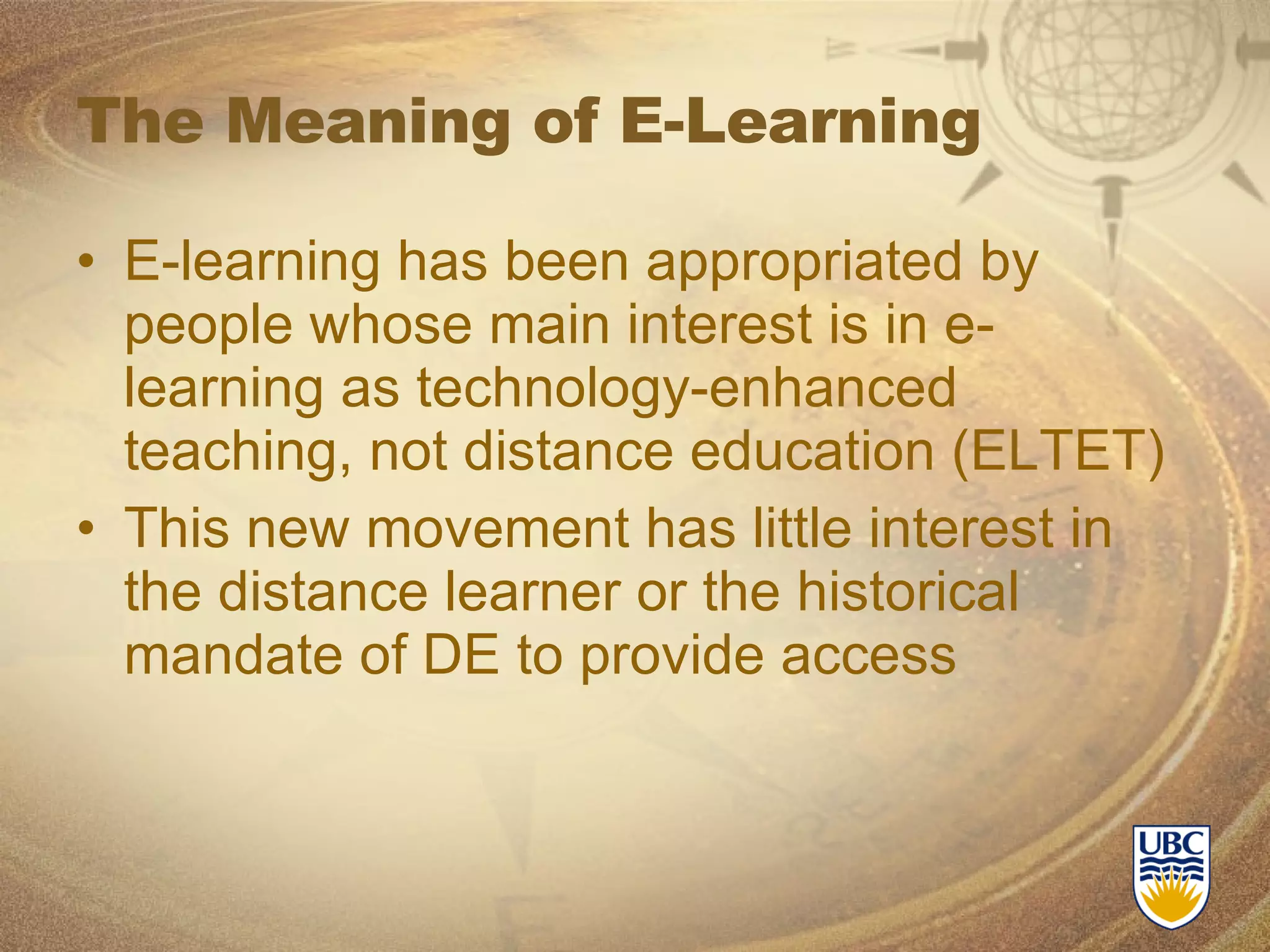 The Meaning of E-Learning E-learning has been appropriated by people whose main interest is in e-learning as technology-enhanced teaching, not distance education (ELTET) This new movement has little interest in the distance learner or the historical mandate of DE to provide access 