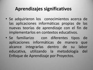 Aprendizajes significativos
• Se adquirieron los conocimientos acerca de
las aplicaciones informáticas propias de las
nuevas teorías de aprendizaje con el fin de
implementarlos en contextos educativos.
• Se familiarizo con diferentes tipos de
aplicaciones informáticas de manera que
alcance integrarlas dentro de su labor
educativa, utilizando la metodología del
Enfoque de Aprendizaje por Proyectos.
 
