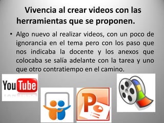 Vivencia al crear videos con las
herramientas que se proponen.
• Algo nuevo al realizar videos, con un poco de
ignorancia en el tema pero con los paso que
nos indicaba la docente y los anexos que
colocaba se salía adelante con la tarea y uno
que otro contratiempo en el camino.
 