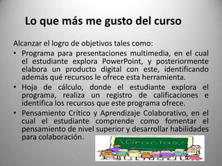Lo que más me gusto del curso
Alcanzar el logro de objetivos tales como:
• Programa para presentaciones multimedia, en el cual
el estudiante explora PowerPoint, y posteriormente
elabora un producto digital con este, identificando
además qué recursos le ofrece esta herramienta.
• Hoja de cálculo, donde el estudiante explora el
programa, realiza un registro de calificaciones e
identifica los recursos que este programa ofrece.
• Pensamiento Crítico y Aprendizaje Colaborativo, en el
cual el estudiante comprende como fomentar el
pensamiento de nivel superior y desarrollar habilidades
para colaboración.
 