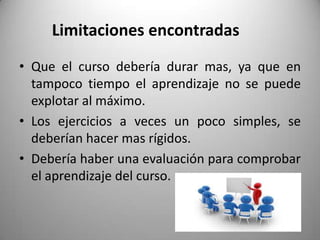 Limitaciones encontradas
• Que el curso debería durar mas, ya que en
tampoco tiempo el aprendizaje no se puede
explotar al máximo.
• Los ejercicios a veces un poco simples, se
deberían hacer mas rígidos.
• Debería haber una evaluación para comprobar
el aprendizaje del curso.
 