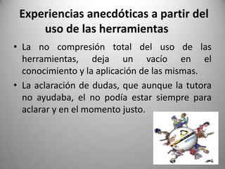 Experiencias anecdóticas a partir del
uso de las herramientas
• La no compresión total del uso de las
herramientas, deja un vacío en el
conocimiento y la aplicación de las mismas.
• La aclaración de dudas, que aunque la tutora
no ayudaba, el no podía estar siempre para
aclarar y en el momento justo.
 