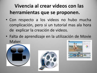 Vivencia al crear videos con las
herramientas que se proponen.
• Con respecto a los videos no hubo mucha
complicación, pero si un tutorial mas ala hora
de explicar la creación de videos.
• Falta de aprendizaje en la utilización de Movie
Maker.
 