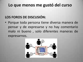 Lo que menos me gustó del curso
LOS FOROS DE DISCUSIÓN:
• Porque toda persona tiene diversa manera de
pensar y de expresarse y no hay comentario
malo ni bueno , solo diferentes maneras de
expresarnos.
 