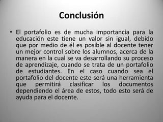 Conclusión
• El portafolio es de mucha importancia para la
educación este tiene un valor sin igual, debido
que por medio de él es posible al docente tener
un mejor control sobre los alumnos, acerca de la
manera en la cual se va desarrollando su proceso
de aprendizaje, cuando se trata de un portafolio
de estudiantes. En el caso cuando sea el
portafolio del docente este será una herramienta
que permitirá clasificar los documentos
dependiendo el área de estos, todo esto será de
ayuda para el docente.
 