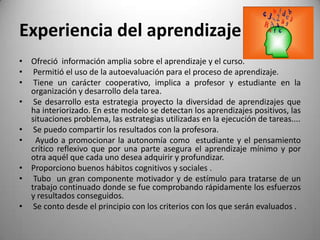 Experiencia del aprendizaje
• Ofreció información amplia sobre el aprendizaje y el curso.
• Permitió el uso de la autoevaluación para el proceso de aprendizaje.
• Tiene un carácter cooperativo, implica a profesor y estudiante en la
organización y desarrollo dela tarea.
• Se desarrollo esta estrategia proyecto la diversidad de aprendizajes que
ha interiorizado. En este modelo se detectan los aprendizajes positivos, las
situaciones problema, las estrategias utilizadas en la ejecución de tareas....
• Se puedo compartir los resultados con la profesora.
• Ayudo a promocionar la autonomía como estudiante y el pensamiento
crítico reflexivo que por una parte asegura el aprendizaje mínimo y por
otra aquél que cada uno desea adquirir y profundizar.
• Proporciono buenos hábitos cognitivos y sociales .
• Tubo un gran componente motivador y de estímulo para tratarse de un
trabajo continuado donde se fue comprobando rápidamente los esfuerzos
y resultados conseguidos.
• Se conto desde el principio con los criterios con los que serán evaluados .
 