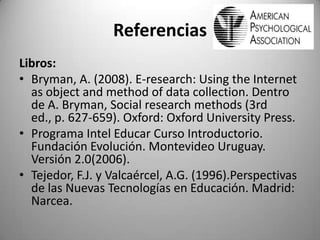 Referencias
Libros:
• Bryman, A. (2008). E-research: Using the Internet
as object and method of data collection. Dentro
de A. Bryman, Social research methods (3rd
ed., p. 627-659). Oxford: Oxford University Press.
• Programa Intel Educar Curso Introductorio.
Fundación Evolución. Montevideo Uruguay.
Versión 2.0(2006).
• Tejedor, F.J. y Valcaércel, A.G. (1996).Perspectivas
de las Nuevas Tecnologías en Educación. Madrid:
Narcea.
 