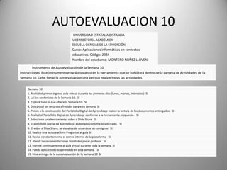 AUTOEVALUACION 10
UNIVERSIDAD ESTATAL A DISTANCIA
VICERRECTORÍA ACADÉMICA
ESCUELA CIENCIAS DE LA EDUCACIÓN
Curso: Aplicaciones informáticas en contextos
educativos. Código: 2084
Nombre del estudiante: MONTERO NUÑEZ LLUVENI
_________________
Instrumento de Autoevaluación de la Semana 10
Instrucciones: Este instrumento estará dispuesto en la herramienta que se habilitará dentro de la carpeta de Actividades de la
Semana 10. Debe llenar la autoevaluación una vez que realice todas las actividades.
Semana 10
1. Realicé el primer ingreso aula virtual durante los primeros días (lunes, martes, miércoles) SI
2. Leí los contenidos de la Semana 10. SI
3. Exploré todo lo que ofrece la Semana 10. SI
4. Descargué los recursos ofrecidos para esta semana. SI
5. Previo a la construcción del Portafolio Digital de Aprendizaje realicé la lectura de los documentos entregados. SI
6. Realicé el Portafolio Digital de Aprendizaje conforme a la herramienta propuesta. SI
7. Seleccione una herramienta: video o Slide Share SI
8. El portafolio Digital de Aprendizaje elaborado contiene lo solicitado. SI
9. El video o Slide Share, se visualiza de acuerdo a las consignas SI
10. Realice una lectura al foro Preguntas al guía SI
11. Revisé constantemente el correo interno de la plataforma SI
12. Atendí las recomendaciones brindadas por el profesor SI
13. Ingresé continuamente al aula virtual durante toda la semana. SI
14. Puedo aplicar todo lo aprendido en esta semana. SI
15. Hice entrega de la Autoevaluación de la Semana 10 SI
 