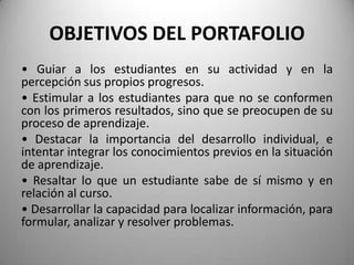 OBJETIVOS DEL PORTAFOLIO
• Guiar a los estudiantes en su actividad y en la
percepción sus propios progresos.
• Estimular a los estudiantes para que no se conformen
con los primeros resultados, sino que se preocupen de su
proceso de aprendizaje.
• Destacar la importancia del desarrollo individual, e
intentar integrar los conocimientos previos en la situación
de aprendizaje.
• Resaltar lo que un estudiante sabe de sí mismo y en
relación al curso.
• Desarrollar la capacidad para localizar información, para
formular, analizar y resolver problemas.
 