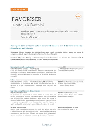 LE POINT SUR…
	
	
FAVORISER
le retour à l’emploi
Quels moyens l’Assurance chômage mobilise-t-elle pour aider
les chômeurs ?
Sont-ils efficaces ?
	
	
	
Des règles d’indemnisation et des dispositifs adaptés aux différentes situations
des salariés au chômage
	
L’Assurance	 chômage	 intervient	 de	 multiples	 façons	 pour	 remplir	 sa	 double	 mission	:	 assurer	 un	 revenu	 de	
remplacement	après	la	perte	d’un	emploi	et	favoriser	le	retour	à	l’emploi.		
	
Par	ailleurs,	l’Assurance	chômage	soutient	l’accompagnement	des	chômeurs	vers	l’emploi.	L’Unédic	finance	64	%	du	
budget	de	Pôle	emploi,	ce	qui	représente	10	%	des	contributions	collectées.		
	
	
	
Recevoir	un	revenu	de	remplacement	 Données	2015	
L’allocation	d’Aide	au	retour	à	l’emploi	(ARE)	
C’est	l’allocation	accordée	aux	salariés	qui	ont	perdu	leur	emploi	et	qui	
répondent	aux	conditions	d’attribution	d’une	allocation,	dont	une	durée	
minimale	d’affiliation	au	régime.	Ils	sont	tenus	de	rechercher	activement	
un	emploi.	
	
2,5	millions	de	bénéficiaires	chaque	mois		
30	milliards	d’euros	versés		
Se	former	
L’allocation	d’Aide	au	retour	à	l’emploi	formation	(ARE-Formation)	
Elle	correspond	au	maintien	de	l’ARE	durant	une	formation,	alors	que	la	
personne	 n’est	 pas	 immédiatement	 disponible	 pour	 reprendre	 un	
emploi.		
	
355	000	bénéficiaires	au	cours	de	l’année	
(au	moins	1	jour	dans	l’année)		
1,1	milliard	d’euros	versés		
Reprendre	un	emploi	en	cours	d’indemnisation	
Le	cumul	allocation-salaire	
Les	 personnes	 qui	 reprennent	 un	 emploi,	 même	 de	 courte	 durée,	 en	
cours	 d’indemnisation	 peuvent	 cumuler	 leur	 salaire	 avec	 une	 partie	 de	
leur	 allocation	 sous	 certaines	 conditions.	 Cette	 mesure	 leur	 donne	 la	
possibilité	de	prolonger	la	durée	de	leur	indemnisation,	d’améliorer	leur	
revenu	total	par	rapport	à	la	seule	allocation	(sans	toutefois	dépasser	le	
salaire	perdu)	et	de	conserver	une	proximité	avec	le	marché	du	travail.	
	
740	400	bénéficiaires	du	cumul		
allocation-salaire	 chaque	 mois,	 soit	 50	%	
des	allocataires	en	emploi	
	
Les	droits	rechargeables	
Depuis	 2014,	 si	 l’allocataire	 travaille	 au	 moins	 150	 heures	 en	 cours	
d’indemnisation,	il	peut	recharger	son	droit,	c’est	à	dire	bénéficier	d’un	
nouveau	droit	aux	allocations	chômage	une	fois	son	droit	initial	épuisé.	
Ce	droit	est	calculé	sur	la	base	des	emplois	repris	en	cours	d’allocation.	
	
	
	
565	900	rechargements	de	droits	
Soit	1	ouverture	de	droits	sur	4	
#04
 