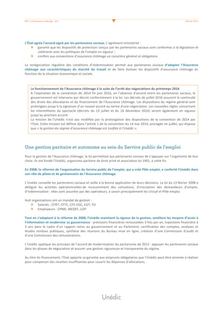 #07	/	L’Assurance	chômage	-	2/3	 	 Février	2017	
	
	
L’État	agrée	l’accord	signé	par	les	partenaires	sociaux.	L’agrément	ministériel	:		
garantit	que	les	dispositifs	de	protection	conçus	par	les	partenaires	sociaux	sont	conformes	à	la	législation	et	
cohérents	avec	les	politiques	de	l’emploi	en	vigueur	;	
confère	aux	conventions	d’assurance	chômage	un	caractère	général	et	obligatoire.	
	
La	 renégociation	 régulière	 des	 conditions	 d’indemnisation	 permet	 aux	 partenaires	 sociaux	 d’adapter	 l’Assurance	
chômage	 aux	 caractéristiques	 du	 marché	 du	 travail	 et	 de	 faire	 évoluer	 les	 dispositifs	 d’assurance	 chômage	 en	
fonction	de	la	situation	économique	et	sociale.	
	
	
	
	
Une gestion paritaire et autonome au sein du Service public de l’emploi
	
Pour	la	gestion	de	l’Assurance	chômage,	la	loi	permettait	aux	partenaires	sociaux	de	s’appuyer	sur	l’organisme	de	leur	
choix.	Ils	ont	fondé	l’Unédic,	organisme	paritaire	de	droit	privé	et	association	loi	1901,	à	cette	fin.		
	
En	2008,	la	réforme	de	l'organisation	du	Service	public	de	l’emploi,	qui	a	créé	Pôle	emploi,	a	conforté	I'Unédic	dans	
son	rôle	de	pilote	et	de	gestionnaire	de	l'Assurance	chômage.		
	
L’Unédic	conseille	les	partenaires	sociaux	et	veille	à	la	bonne	application	de	leurs	décisions.	La	loi	du	13	février	2008	a	
délégué	 les	 activités	 opérationnelles	de	 recouvrement	 des	 cotisations,	 d’inscription	 des	 demandeurs	 d’emploi,	
d’indemnisation	:	elles	sont	assurées	par	des	opérateurs,	à	savoir	principalement	les	Urssaf	et	Pôle	emploi.		
	
Huit	organisations	ont	un	mandat	de	gestion	:		
Salariés	:	CFDT,	CFTC,	CFE-CGC,	CGT,	FO	
Employeurs	:	CPME,	MEDEF,	U2P	
	
Tout	en	s’adaptant	à	la	réforme	de	2008,	l’Unédic	maintient	la	rigueur	de	la	gestion,	améliore	les	moyens	d’accès	à	
l’information	et	modernise	sa	gouvernance	:	prévisions	financières	renouvelées	3	fois	par	an,	trajectoire	financière	à	
3	 ans	 dans	 le	 cadre	 d’un	 rapport	 remis	 au	 gouvernement	 et	 au	 Parlement,	 certification	 des	 comptes,	 analyses	 et	
études	 rendues	 publiques,	 synthèse	 des	 réunions	 du	 Bureau	 mise	 en	 ligne,	 création	 d’une	 Commission	 d’audit	 et	
d’une	Commission	des	rémunérations.	
	
L’Unédic	applique	les	principes	de	l’accord	de	modernisation	du	paritarisme	de	2012	:	appuyer	les	partenaires	sociaux	
dans	les	phases	de	négociation	et	assurer	une	gestion	rigoureuse	et	transparente	du	régime.	
	
Au	titre	du	financement,	l’Etat	apporte	sa	garantie	aux	emprunts	obligataires	que	l’Unédic	peut	être	amenée	à	réaliser	
pour	compenser	des	recettes	insuffisantes	pour	couvrir	les	dépenses	d’allocations.		
	
	
	
	
	
Le	fonctionnement	de	l’Assurance	chômage	à	la	suite	de	l’arrêt	des	négociations	du	printemps	2016	
A	l’expiration	de	la	convention	de	2014	fin	juin	2016,	en	l’absence	d’accord	entre	les	partenaires	sociaux,	le	
gouvernement	est	intervenu	par	décret	conformément	à	la	loi.	Les	décrets	de	juillet	2016	assurent	la	continuité	
des	droits	des	allocataires	et	du	financement	de	l’Assurance	chômage.	Les	dispositions	du	régime	général	sont	
prolongées	jusqu’à	la	signature	d’un	nouvel	accord	au	terme	d’une	négociation.	Les	nouvelles	règles	concernant	
les	 intermittents	 du	 spectacle	 (décrets	 du	 13	 juillet	 et	 du	 16	 décembre	 2016)	 seront	 également	 en	 vigueur	
jusqu’au	prochain	accord.		
La	 mission	de	l’Unédic	n’est	 pas	modifiée	par	la	prolongation	 des	dispositions	de	la	 convention	de	2014	 par	
l’Etat.	Cette	mission	est	définie	dans	l’article	1	de	la	convention	du	14	mai	2014,	prorogée	en	juillet,	qui	dispose	
que	«	la	gestion	du	régime	d’assurance	chômage	est	confiée	à	l’Unédic	».		
 