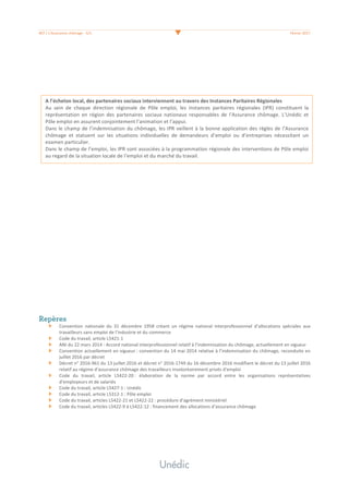 #07	/	L’Assurance	chômage	-	3/3	 	 Février	2017	
	
	
	
	
	
	
	
	
	
	
	
	
	
	
	
	
	
	
	
	
	
	
	
	
	
	
	
	
	
	
Repères
Convention	 nationale	 du	 31	 décembre	 1958	 créant	 un	 régime	 national	 interprofessionnel	 d’allocations	 spéciales	 aux	
travailleurs	sans	emploi	de	l’industrie	et	du	commerce	
Code	du	travail,	article	L5421-1	
ANI	du	22	mars	2014	:	Accord	national	interprofessionnel	relatif	à	l’indemnisation	du	chômage,	actuellement	en	vigueur	
Convention	actuellement	en	vigueur	:	convention	du	14	mai	2014	relative	à	l’indemnisation	du	chômage,	reconduite	en	
juillet	2016	par	décret	
Décret	n°	2016-961	du	13	juillet	2016	et	décret	n°	2016-1749	du	16	décembre	2016	modifiant	le	décret	du	13	juillet	2016	
relatif	au	régime	d'assurance	chômage	des	travailleurs	involontairement	privés	d'emploi	
Code	 du	 travail,	 article	 L5422-20	:	 élaboration	 de	 la	 norme	 par	 accord	 entre	 les	 organisations	 représentatives	
d’employeurs	et	de	salariés	
Code	du	travail,	article	L5427-1	:	Unédic	
Code	du	travail,	article	L5312-1	:	Pôle	emploi	
Code	du	travail,	articles	L5422-21	et	L5422-22	:	procédure	d’agrément	ministériel	
Code	du	travail,	articles	L5422-9	à	L5422-12	:	financement	des	allocations	d’assurance	chômage	
	
A	l’échelon	local,	des	partenaires	sociaux	interviennent	au	travers	des	Instances	Paritaires	Régionales		
Au	 sein	 de	 chaque	 direction	 régionale	 de	 Pôle	 emploi,	 les	 instances	 paritaires	 régionales	 (IPR)	 constituent	 la	
représentation	 en	 région	 des	 partenaires	 sociaux	 nationaux	 responsables	 de	 l’Assurance	 chômage.	 L’Unédic	 et	
Pôle	emploi	en	assurent	conjointement	l’animation	et	l’appui.		
Dans	le	champ	de	l’indemnisation	du	chômage,	les	IPR	veillent	à	la	bonne	application	des	règles	de	l’Assurance	
chômage	 et	 statuent	 sur	 les	 situations	 individuelles	 de	 demandeurs	 d’emploi	 ou	 d’entreprises	 nécessitant	 un	
examen	particulier.		
Dans	le	champ	de	l’emploi,	les	IPR	sont	associées	à	la	programmation	régionale	des	interventions	de	Pôle	emploi	
au	regard	de	la	situation	locale	de	l’emploi	et	du	marché	du	travail.	
 