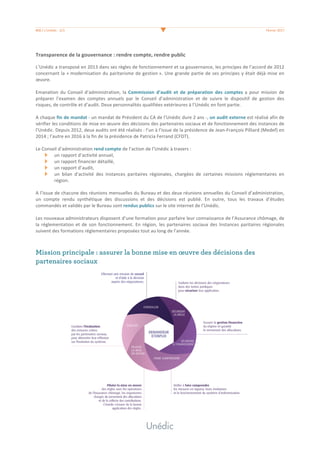 #08	/	L’Unédic	-	2/3	 	 Février	2017	
	
Transparence	de	la	gouvernance	:	rendre	compte,	rendre	public	
	
L’Unédic	a	transposé	en	2013	dans	ses	règles	de	fonctionnement	et	sa	gouvernance,	les	principes	de	l’accord	de	2012	
concernant	la	«	modernisation	du	paritarisme	de	gestion	».	Une	grande	partie	de	ses	principes	y	était	déjà	mise	en	
œuvre.	
	
Emanation	 du	 Conseil	 d’administration,	 la	Commission	 d’audit	 et	 de	 préparation	 des	 comptes	 a	 pour	 mission	 de	
préparer	 l’examen	 des	 comptes	 annuels	 par	 le	 Conseil	 d’administration	 et	 de	 suivre	 le	 dispositif	 de	 gestion	 des	
risques,	de	contrôle	et	d’audit.	Deux	personnalités	qualifiées	extérieures	à	l’Unédic	en	font	partie.	
	
A	chaque	fin	de	mandat	-	un	mandat	de	Président	du	CA	de	l’Unédic	dure	2	ans	-,	un	audit	externe	est	réalisé	afin	de	
vérifier	les	conditions	de	mise	en	œuvre	des	décisions	des	partenaires	sociaux	et	de	fonctionnement	des	instances	de	
l’Unédic.	Depuis	2012,	deux	audits	ont	été	réalisés	:	l’un	à	l’issue	de	la	présidence	de	Jean-François	Pilliard	(Medef)	en	
2014	;	l’autre	en	2016	à	la	fin	de	la	présidence	de	Patricia	Ferrand	(CFDT).	
	
Le	Conseil	d’administration	rend	compte	de	l’action	de	l’Unédic	à	travers	:		
un	rapport	d’activité	annuel,	
un	rapport	financier	détaillé,		
un	rapport	d’audit,	
un	 bilan	 d’activité	 des	 Instances	 paritaires	 régionales,	 chargées	 de	 certaines	 missions	 réglementaires	 en	
région.	
	
A	l’issue	de	chacune	des	réunions	mensuelles	du	Bureau	et	des	deux	réunions	annuelles	du	Conseil	d’administration,	
un	 compte	 rendu	 synthétique	 des	 discussions	 et	 des	 décisions	 est	 publié.	 En	 outre,	 tous	 les	 travaux	 d’études	
commandés	et	validés	par	le	Bureau	sont	rendus	publics	sur	le	site	internet	de	l’Unédic.	
	
Les	nouveaux	administrateurs	disposent	d’une	formation	pour	parfaire	leur	connaissance	de	l’Assurance	chômage,	de	
la	réglementation	et	de	son	fonctionnement.	En	région,	les	partenaires	sociaux	des	Instances	paritaires	régionales	
suivent	des	formations	réglementaires	proposées	tout	au	long	de	l’année.		
	
	
Mission principale : assurer la bonne mise en œuvre des décisions des
partenaires sociaux
	
 