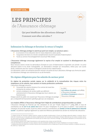 LE POINT SUR…
	
	
En	2015	:	
16,3	millions	de	salariés	sont	affiliés	
à	l’Assurance	chômage,	
1,6	million	d’employeurs	cotisent	à	
l’Assurance	chômage.	
LES PRINCIPES
de l’Assurance chômage
Qui peut bénéficier des allocations chômage ?
Comment sont-elles calculées ?
	
	
	
	
Indemniser le chômage et favoriser le retour à l’emploi
	
L’Assurance	chômage	protège	le	salarié	qui	perd	son	emploi,	sur	plusieurs	plans	:	
le	versement	d’une	allocation	dont	le	niveau	dépend	du	salaire	perdu,	
l’acquisition	de	droits	à	la	retraite	complémentaire	durant	la	période	d’indemnisation1
,	
l’accès	au	service	d’accompagnement	assuré	par	Pôle	emploi.	
	
L’Assurance	 chômage	 encourage	 également	 la	 reprise	 d’un	 emploi	 et	 soutient	 le	 développement	 des	
compétences	
Deux	mesures	visent	à	inciter	les	demandeurs	d’emploi	en	cours	d’indemnisation	à	reprendre	une	activité	:	le	cumul	
allocation-salaire	 et	 les	 droits	 rechargeables.	 Les	 demandeurs	 d’emploi	 qui	 retravaillent,	 même	 pour	 une	 courte	
durée,	améliorent	ainsi	leur	revenu	et	allongent	la	durée	de	leur	indemnisation.	
Les	allocataires	créant	une	entreprise	peuvent	recevoir	une	partie	de	leurs	allocations	chômage	sous	forme	de	capital.	
Les	allocations	chômage	sont	maintenues	en	cas	de	formation.	
	
Un régime obligatoire pour les salariés du secteur privé
	
Ce	 régime	 de	 protection	 sociale	 repose	 sur	 la	 solidarité	 et	 la	 mutualisation	 des	 risques	 entre	 les	
employeurs	et	les	salariés,	tous	secteurs	et	toutes	professions	confondus	
L’Assurance	chômage	concerne	:	
l’ensemble	des	salariés	titulaires	d’un	contrat	de	travail	des	
entreprises	du	secteur	privé,	
certains	employeurs	du	secteur	public	qui	adhèrent	
volontairement	à	l’Assurance	chômage	pour	leurs	salariés	non	
fonctionnaires.		
Chaque	salarié	du	public	non	couvert	par	l’Assurance	chômage	est	protégé	
par	un	dispositif	de	financement	spécifique	géré	par	son	employeur.	
	
Les	emplois	affiliés	à	l’Assurance	chômage	font	l’objet	de	contributions	proportionnelles	au	salaire	
L’Assurance	 chômage	 est	 financée	 par	 des	 cotisations	 et	 non	 par	 l’impôt.	 Depuis	 le	 1
er
	 juillet	 2003,	 le	 taux	 de	
contribution	 est	 de	 6,4	 %	 du	 salaire	 brut	 dont	 4	 %	 pour	 l’employeur	 et	 2,4	 %	 pour	 le	 salarié
23
.	 Tout	 comme	 les	
cotisations	de	sécurité	sociale,	la	part	du	salaire	soumise	à	contributions	est	limitée	à	4	fois	le	plafond	de	la	Sécurité	
sociale
4
.	Ce	plafond	s’applique	également	au	salaire	de	référence	permettant	de	calculer	les	montant	des	allocations.	
																																																								
1
	Le	régime	de	base	de	l’Assurance	vieillesse	prend	en	compte	les	périodes	d’indemnisation.	50	jours	de	chômage	indemnisé	valident	1	trimestre,	dans	la	
limite	de	4	trimestres	par	an.	Des	points	de	retraite	complémentaire	sont	accordés	aux	demandeurs	d’emploi	indemnisés	qui	ont	cotisé	à	certaines	caisses.	
Les	autres	points	de	retraite	complémentaire	sont	financés	par	les	caisses	et	par	l’Assurance	chômage.	Les	allocataires	participent	à	ce	financement	via	une	
retenue	sur	leur	allocation	brute.	
2
	Les	contributions	peuvent	faire	l’objet	d’exonérations	ou	de	majorations	dans	certains	cas	(voir	fiche	#5).	
3
	Pour	les	intermittents	du	spectacle,	à	ce	taux	s’ajoute	un	taux	de	contribution	spécifique	de	4,5	%	pour	l’employeur	et	2,4	%	pour	le	salarié.	
4	
Le	plafond	de	la	Sécurité	sociale	est	le	montant	maximum	des	rémunérations	pris	en	compte	pour	le	calcul	de	certaines	cotisations.	Le	plafond	mensuel	est	
de	3	269	€	au	1er
	janvier	2017.	
#01
 