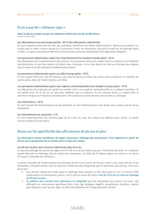 #02	/	Les	chômeurs	indemnisés	-	2/3	 	 Février	2017	
	
Il n’y a pas de « chômeur type »
	
Selon	le	dernier	emploi	occupé,	les	chômeurs	indemnisés	ont	des	profils	divers.		
Données	au	30	juin	2016	
	
Les	allocataires	issus	du	temps	partiel	:	25	%	des	allocataires	indemnisés	
Ce	sont	majoritairement	des	femmes	peu	qualifiées,	bénéficiant	de	faibles	indemnisations.	Beaucoup	occupaient	un	
emploi	dans	la	santé,	l’action	sociale	ou	le	commerce.	Parmi	ces	allocataires,	plus	de	la	moitié	est	au	chômage	après	
un	CDD.	La	rupture	conventionnelle	et	les	licenciements	autres	qu’économiques	sont	également	fréquents.	
	
Les	personnes	indemnisées	après	leur	licenciement	d’un	emploi	à	temps	plein	:	25	%	
Ces	allocataires	sont	majoritairement	des	hommes.	Ils	ont	souvent	perdu	des	emplois	dans	le	commerce	ou	l’industrie	
manufacturière.	La	part	des	seniors	est	élevée	dans	ce	groupe.	Ils	ont	des	durées	de	droit	au	chômage	plus	longues	
que	la	moyenne	et	des	montants	d’indemnisation	élevés.	
	
Les	personnes	indemnisées	après	un	CDD	à	temps	plein	:	19	%	
Ils	sont	autant	d’hommes	que	de	femmes,	avec	plus	de	jeunes	et	moins	de	seniors	que	la	moyenne.	Le	montant	du	
salaire	perdu,	donc	de	l’indemnisation,	est	faible.	
	
Les	personnes	indemnisées	après	une	rupture	conventionnelle	d’un	emploi	à	temps	plein	:	14	%	
Les	allocataires	de	ce	groupe	ont	quitté	leur	emploi	suite	à	une	rupture	conventionnelle	ou	un	départ	volontaire.	Ils	
ont	 plutôt	 entre	 25	 et	 49	 ans	 et	 sont	 plus	 diplômés	 que	 la	 moyenne.	 Ils	 ont	 souvent	 perdu	 un	 emploi	 dans	 le	
commerce	de	gros	ou	l’industrie	manufacturière.	84	%	dispose	au	moins	de	deux	ans	de	droit	au	chômage.	
	
Les	intérimaires	:	10	%	
Ce	sont	souvent	des	hommes	jeunes	et	peu	diplômés.	Ils	sont	indemnisés	pour	des	durées	plus	courtes	que	les	autres	
allocataires.	
	
Les	intermittents	du	spectacle	:	3	%	
Ce	 sont	 majoritairement	 des	 hommes	 âgés	 de	 25	 à	 49	 ans,	 avec	 des	 niveaux	 de	 diplôme	 assez	 élevés.	 La	 moitié	
environ	réside	en	Île-de-France.		
	
	
Zoom sur les spécificités des allocataires de 50 ans et plus
	
Les	allocataires	seniors	bénéficient	de	règles	d’assurance	chômage	plus	protectrices.	C’est	également	à	partir	de	
50	ans	que	la	perspective	de	la	retraite	entre	en	ligne	de	compte.	
	
Les	50	ans	et	plus	sont	souvent	indemnisés	plus	d’un	an	
Le	taux	de	chômage	des	personnes	âgées	de	55	à	64	ans	est	plus	faible	que	pour	l’ensemble	des	actifs.	En	revanche,	
quand	elles	sont	au	chômage,	elles	le	restent	plus	longtemps	:	en	2014,	62	%	l’étaient	depuis	au	moins	un	an	contre	
42	%	pour	l’ensemble	des	chômeurs.		
	
La	durée	maximale	de	l’indemnisation	du	chômage	est	de	3	ans	à	partir	de	50	ans,	contre	2	ans	avant	50	ans.	Si	les	
demandeurs	d’emploi	seniors	sont	en	moyenne	indemnisés	plus	longtemps	que	les	personnes	plus	jeunes,	c’est	aussi	
parce	que	:	
leur	dernier	contrat	de	travail	avant	le	chômage	était	souvent	un	CDI.	Ainsi	près	d’1	sur	2	s’inscrit	à	Pôle	
emploi	après	un	licenciement,	contre	1	sur	5	chez	les	moins	de	50	ans.	Plus	de	70	%	ont	un	droit	au	chômage	
de	24	mois	ou	plus.	
Ils	 utilisent	 plus	 souvent	 leurs	 allocations	 en	 intégralité	 que	 des	 allocataires	 plus	 jeunes.	 En	 cause	:	 des	
difficultés	de	reclassement	spécifiques	liées	à	leur	âge	(préjugés	négatifs,	compétences	obsolètes,	salaires	
plus	élevés)	et,	pour	les	plus	âgés,	un	effet	démobilisateur	lié	à	l’approche	de	la	retraite.			
	
	
	
	
 