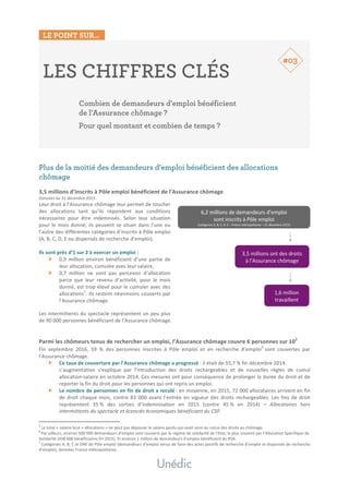 LE POINT SUR…
	
	
LES CHIFFRES CLÉS
Combien de demandeurs d’emploi bénéficient
de l’Assurance chômage ?
Pour quel montant et combien de temps ?
	
	
	
	
Plus de la moitié des demandeurs d’emploi bénéficient des allocations
chômage	
	
3,5	millions	d’inscrits	à	Pôle	emploi	bénéficient	de	l’Assurance	chômage	
Données	au	31	décembre	2015	
Leur	droit	à	l’Assurance	chômage	leur	permet	de	toucher	
des	 allocations	 tant	 qu’ils	 répondent	 aux	 conditions	
nécessaires	 pour	 être	 indemnisés.	 Selon	 leur	 situation	
pour	le	mois	donné,	ils	peuvent	se	situer	dans	l’une	ou	
l’autre	des	différentes	catégories	d’inscrits	à	Pôle	emploi	
(A,	B,	C,	D,	E	ou	dispensés	de	recherche	d’emploi).	
	
Ils	sont	près	d’1	sur	2	à	exercer	un	emploi	:	
0,9	 million	 environ	 bénéficient	 d’une	 partie	 de	
leur	allocation,	cumulée	avec	leur	salaire,	
0,7	 million	 ne	 vont	 pas	 percevoir	 d’allocation	
parce	 que	 leur	 revenu	 d’activité,	 pour	 le	 mois	
donné,	est	trop	élevé	pour	le	cumuler	avec	des	
allocations1
.	Ils	restent	néanmoins	couverts	par	
l’Assurance	chômage.	
	
Les	intermittents	du	spectacle	représentent	un	peu	plus	
de	90	000	personnes	bénéficiant	de	l’Assurance	chômage.	
	
	
Parmi	les	chômeurs	tenus	de	rechercher	un	emploi,	l’Assurance	chômage	couvre	6	personnes	sur	102
	
Fin	 septembre	 2016,	 59	 %	 des	 personnes	 inscrites	 à	 Pôle	 emploi	 et	 en	 recherche	 d’emploi
3
	sont	 couvertes	 par	
l’Assurance	chômage.	
Ce	taux	de	couverture	par	l’Assurance	chômage	a	progressé	:	il	était	de	55,7	%	fin	décembre	2014.		
L’augmentation	 s’explique	 par	 l’introduction	 des	 droits	 rechargeables	 et	 de	 nouvelles	 règles	 de	 cumul	
allocation-salaire	en	octobre	2014.	Ces	mesures	ont	pour	conséquence	de	prolonger	la	durée	du	droit	et	de	
reporter	la	fin	du	droit	pour	les	personnes	qui	ont	repris	un	emploi.	
Le	nombre	de	personnes	en	fin	de	droit	a	reculé	:	en	moyenne,	en	2015,	72	000	allocataires	arrivent	en	fin	
de	droit	chaque	mois,	contre	83	000	avant	l’entrée	en	vigueur	des	droits	rechargeables.	Les	fins	de	droit	
représentent	 35	%	 des	 sorties	 d’indemnisation	 en	 2015	 (contre	 45	%	 en	 2014)	 –	 Allocataires	 hors	
intermittents	du	spectacle	et	licenciés	économiques	bénéficiant	du	CSP.	 	
																																																								
1
	Le	total	«	salaire	brut	+	allocations	»	ne	peut	pas	dépasser	le	salaire	perdu	qui	avait	servi	au	calcul	des	droits	au	chômage.	
2	
Par	ailleurs,	environ	500	000	demandeurs	d’emploi	sont	couverts	par	le	régime	de	solidarité	de	l’Etat,	le	plus	souvent	par	l’Allocation	Spécifique	de	
Solidarité	(438	600	bénéficiaires	fin	2015).	Et	environ	1	million	de	demandeurs	d’emploi	bénéficient	du	RSA.	3
	Catégories	A,	B,	C	et	DRE	de	Pôle	emploi	(demandeurs	d’emploi	tenus	de	faire	des	actes	positifs	de	recherche	d’emploi	et	dispensés	de	recherche	
d’emploi),	données	France	métropolitaine.	
#03
 