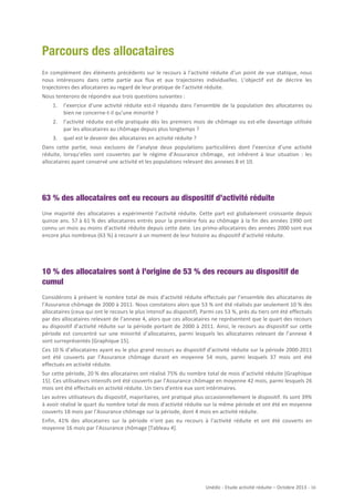 Parcours des allocataires
En	
   complément	
   des	
   éléments	
   précédents	
   sur	
   le	
   recours	
   à	
   l’activité	
   réduite	
   d’un	
   point	
   de	
   vue	
   statique,	
   nous	
  
nous	
   intéressons	
   dans	
   cette	
   partie	
   aux	
   flux	
   et	
   aux	
   trajectoires	
   individuelles.	
   L’objectif	
   est	
   de	
   décrire	
   les	
  
trajectoires	
  des	
  allocataires	
  au	
  regard	
  de	
  leur	
  pratique	
  de	
  l’activité	
  réduite.	
  
Nous	
  tenterons	
  de	
  répondre	
  aux	
  trois	
  questions	
  suivantes	
  :	
  
1.

l’exercice	
   d’une	
   activité	
   réduite	
   est-­‐il	
   répandu	
   dans	
   l’ensemble	
   de	
   la	
   population	
   des	
   allocataires	
   ou	
  
bien	
  ne	
  concerne-­‐t-­‐il	
  qu’une	
  minorité	
  ?	
  

2.

l’activité	
   réduite	
   est-­‐elle	
   pratiquée	
   dès	
   les	
   premiers	
   mois	
   de	
   chômage	
   ou	
   est-­‐elle	
   davantage	
   utilisée	
  
par	
  les	
  allocataires	
  au	
  chômage	
  depuis	
  plus	
  longtemps	
  ?	
  

3.

quel	
  est	
  le	
  devenir	
  des	
  allocataires	
  en	
  activité	
  réduite	
  ?	
  

Dans	
   cette	
   partie,	
   nous	
   excluons	
   de	
   l’analyse	
   deux	
   populations	
   particulières	
   dont	
   l’exercice	
   d’une	
   activité	
  
réduite,	
   lorsqu’elles	
   sont	
   couvertes	
   par	
   le	
   régime	
   d’Assurance	
   chômage,	
  	
   est	
   inhérent	
   à	
   leur	
   situation	
   :	
   les	
  
allocataires	
  ayant	
  conservé	
  une	
  activité	
  et	
  les	
  populations	
  relevant	
  des	
  annexes	
  8	
  et	
  10.	
  

63 % des allocataires ont eu recours au dispositif d’activité réduite
Une	
   majorité	
   des	
   allocataires	
   a	
   expérimenté	
   l’activité	
   réduite.	
   Cette	
   part	
   est	
   globalement	
   croissante	
   depuis	
  
quinze	
   ans.	
   57	
  à	
   61	
  %	
   des	
   allocataires	
   entrés	
   pour	
   la	
   première	
   fois	
   au	
   chômage	
   à	
   la	
   fin	
   des	
   années	
   1990	
   ont	
  
connu	
  un	
  mois	
  au	
  moins	
  d’activité	
  réduite	
  depuis	
  cette	
  date.	
  Les	
  primo-­‐allocataires	
  des	
  années	
  2000	
  sont	
  eux	
  
encore	
  plus	
  nombreux	
  (63	
  %)	
  à	
  recourir	
  à	
  un	
  moment	
  de	
  leur	
  histoire	
  au	
  dispositif	
  d’activité	
  réduite.	
  

10 % des allocataires sont à l’origine de 53 % des recours au dispositif de
cumul
Considérons	
  à	
  présent	
  le	
  nombre	
  total	
  de	
  mois	
  d’activité	
  réduite	
  effectués	
  par	
  l’ensemble	
  des	
  allocataires	
  de	
  
l’Assurance	
   chômage	
   de	
   2000	
   à	
   2011.	
   Nous	
   constatons	
   alors	
   que	
   53	
   %	
   ont	
   été	
   réalisés	
   par	
   seulement	
   10	
  %	
   des	
  
allocataires	
  (ceux	
  qui	
  ont	
  le	
  recours	
  le	
  plus	
  intensif	
  au	
  dispositif).	
  Parmi	
  ces	
  53	
  %,	
  près	
  du	
  tiers	
  ont	
  été	
  effectués	
  
par	
  des	
  allocataires	
  relevant	
  de	
  l’annexe	
  4,	
  alors	
  que	
  ces	
  allocataires	
  ne	
  représentent	
  que	
  le	
  quart	
  des	
  recours	
  
au	
   dispositif	
   d’activité	
   réduite	
   sur	
   la	
   période	
   portant	
   de	
   2000	
   à	
   2011.	
   Ainsi,	
   le	
   recours	
   au	
   dispositif	
   sur	
   cette	
  
période	
   est	
   concentré	
   sur	
   une	
   minorité	
   d’allocataires,	
   parmi	
   lesquels	
   les	
   allocataires	
   relevant	
   de	
   l’annexe	
   4	
  
sont	
  surreprésentés	
  [Graphique	
  15].	
  
Ces	
  10	
  %	
  d’allocataires	
  ayant	
  eu	
  le	
  plus	
  grand	
  recours	
  au	
  dispositif	
  d’activité	
  réduite	
  sur	
  la	
  période	
  2000-­‐2011	
  
ont	
   été	
   couverts	
   par	
   l’Assurance	
   chômage	
   durant	
   en	
   moyenne	
   54	
   mois,	
   parmi	
   lesquels	
   37	
   mois	
   ont	
   été	
  
effectués	
  en	
  activité	
  réduite.	
  
Sur	
  cette	
  période,	
  20	
  %	
  des	
  allocataires	
  ont	
  réalisé	
  75%	
  du	
  nombre	
  total	
  de	
  mois	
  d’activité	
  réduite	
  [Graphique	
  
15].	
  Ces	
  utilisateurs	
  intensifs	
  ont	
  été	
  couverts	
  par	
  l’Assurance	
  chômage	
  en	
  moyenne	
  42	
  mois,	
  parmi	
  lesquels	
  26	
  
mois	
  ont	
  été	
  effectués	
  en	
  activité	
  réduite.	
  Un	
  tiers	
  d’entre	
  eux	
  sont	
  intérimaires.	
  
Les	
   autres	
   utilisateurs	
   du	
   dispositif,	
   majoritaires,	
   ont	
   pratiqué	
   plus	
   occasionnellement	
   le	
   dispositif.	
   Ils	
   sont	
   39%	
  
à	
   avoir	
   réalisé	
   le	
   quart	
   du	
   nombre	
   total	
   de	
   mois	
   d’activité	
   réduite	
   sur	
   la	
   même	
   période	
   et	
   ont	
   été	
   en	
   moyenne	
  
couverts	
  18	
  mois	
  par	
  l’Assurance	
  chômage	
  sur	
  la	
  période,	
  dont	
  4	
  mois	
  en	
  activité	
  réduite.	
  	
  
Enfin,	
   41%	
   des	
   allocataires	
   sur	
   la	
   période	
   n’ont	
   pas	
   eu	
   recours	
   à	
   l’activité	
   réduite	
   et	
   ont	
   été	
   couverts	
   en	
  
moyenne	
  16	
  mois	
  par	
  l’Assurance	
  chômage	
  [Tableau	
  4].	
  

Unédic	
  -­‐	
  Etude	
  activité	
  réduite	
  –	
  Octobre	
  2013	
  -­‐	
  	
  16	
  
	
  

 