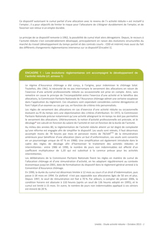 Ce	
   dispositif	
   autorisant	
   le	
   cumul	
   partiel	
   d’une	
   allocation	
   avec	
   le	
   revenu	
   de	
   l’«	
  activité	
   réduite	
  »	
   est	
   incitatif	
   à	
  
l’emploi	
  ;	
  il	
  a	
  pour	
  objectifs	
  de	
  limiter	
  le	
  risque	
  pour	
  l’allocataire	
  de	
  s’éloigner	
  durablement	
  de	
  l’emploi,	
  et	
  de	
  
favoriser	
  son	
  retour	
  à	
  un	
  emploi	
  durable.	
  	
  
Le	
   principe	
   de	
   ce	
   dispositif	
   remonte	
   à	
   1962,	
   la	
   possibilité	
   de	
   cumul	
   était	
   alors	
   dérogatoire.	
   Depuis,	
   le	
   recours	
   à	
  
l’activité	
   réduite	
   s’est	
   considérablement	
   développé,	
   principalement	
   en	
   raison	
   des	
   évolutions	
   structurelles	
   du	
  
marché	
  du	
  travail	
  (développement	
  du	
  temps	
  partiel	
  et	
  des	
  contrats	
  courts	
  :	
  CDD	
  et	
  intérim)	
  mais	
  aussi	
  du	
  fait	
  
des	
  différents	
  changements	
  règlementaires	
  intervenus	
  sur	
  ce	
  dispositif	
  [Encadré	
  1].	
  

ENCADRE 1 - Les évolutions règlementaires ont accompagné le développement de
l’activité réduite (cf. annexe 1)
Le	
   régime	
   d’Assurance	
   chômage	
   a	
   été	
   conçu,	
   à	
   l’origine,	
   pour	
   indemniser	
   le	
   chômage	
   total.	
  
Toutefois,	
   dès	
   1962,	
   la	
   nécessité	
   de	
   ne	
   pas	
   interrompre	
   le	
   versement	
   des	
   allocations	
   en	
   raison	
   de	
  
l’exercice	
   d’une	
   activité	
   professionnelle	
   réduite	
   ou	
   occasionnelle	
   est	
   prise	
   en	
   compte.	
   Ainsi,	
   sans	
  
remettre	
   en	
   cause	
   le	
   principe	
   de	
   l’incompatibilité	
   entre	
   l’exercice	
   d’une	
   activité	
   et	
   le	
   bénéfice	
   des	
  
allocations,	
  la	
  Commission	
  Paritaire	
  Nationale	
  de	
  l’Assurance	
  chômage	
  admet	
  une	
  certaine	
  souplesse	
  
dans	
  l’application	
  du	
  règlement.	
  Ces	
  situations	
  sont	
  cependant	
  considérées	
  comme	
  dérogatoires	
  et	
  
font	
  l’objet	
  d’un	
  examen	
  au	
  cas	
  par	
  cas,	
  en	
  fonction	
  de	
  critères	
  très	
  personnalisés.	
  
Les	
   règles	
   de	
   versement	
   des	
   allocations	
   en	
   cas	
   d’exercice	
   d’une	
   activité	
   réduite	
   ou	
   occasionnelle	
  
évoluent	
  au	
  fil	
  du	
  temps	
  vers	
  une	
  objectivisation	
  des	
  critères	
  d’attribution.	
  En	
  1972,	
  la	
  Commission	
  
Paritaire	
   Nationale	
   précise	
   notamment	
   qu’une	
   activité	
   atteignant	
   le	
   mi-­‐temps	
   ne	
   doit	
   pas	
   permettre	
  
le	
  versement	
  des	
  allocations.	
  Ultérieurement,	
  la	
  notion	
  d’activité	
  professionnelle	
  est	
  précisée,	
  et	
  le	
  
décalage*	
  est	
  calculé	
  en	
  fonction	
  du	
  salaire	
  de	
  l’activité	
  et	
  non	
  en	
  fonction	
  de	
  la	
  durée	
  de	
  l’activité.	
  
Au	
  milieu	
  des	
  années	
  80,	
  la	
  réglementation	
  de	
  l’activité	
  réduite	
  atteint	
  un	
  tel	
  degré	
  de	
  complexité	
  
qu’une	
  réforme	
  est	
  engagée	
  afin	
  de	
  simplifier	
  le	
  dispositif.	
  Les	
  seuils	
  sont	
  relevés,	
  il	
  faut	
  désormais	
  
ème
accomplir	
   moins	
   de	
   78	
   heures	
   par	
   mois	
   et	
   percevoir	
   moins	
   de	
   78/169 	
   de	
   la	
   rémunération	
  
antérieure	
  pour	
  bénéficier	
  d’une	
  allocation	
  (dans	
  un	
  but	
  d’uniformisation,	
  ces	
  seuils	
  sont	
  convertis	
  
en	
   un	
   pourcentage	
   unique	
   de	
   47	
   %	
   en	
   1988).	
   Une	
   simplification	
   est	
   également	
   introduite	
   dans	
   le	
  
cadre	
   des	
   règles	
   de	
   décalage	
   afin	
   d’harmoniser	
   le	
   traitement	
   des	
   activités	
   réduites	
   et	
  
intermittentes	
  :	
   entre	
   1986	
   et	
   1990,	
   le	
   nombre	
   de	
   jours	
   non	
   indemnisables	
   est	
   affecté	
   d’un	
  
coefficient	
   multiplicateur	
   de	
   1,20	
   qui	
   est	
   substitué	
   à	
   la	
   carence	
   prévue	
   pour	
   les	
   activités	
  
intermittentes.	
  
Les	
   délibérations	
   de	
   la	
   Commission	
   Paritaire	
   Nationale	
   fixent	
   les	
   règles	
   en	
   matière	
   de	
   cumul	
   de	
  
l’allocation	
   chômage	
   et	
   d’une	
   rémunération	
   d’activité,	
   en	
   les	
   adaptant	
   régulièrement	
   au	
   contexte	
  
économique	
  jusqu’en	
  2001,	
  date	
  de	
  formalisation	
  du	
  dispositif	
  dans	
  le	
  règlement	
  général	
  annexé	
  à	
  la	
  
Convention	
  d’Assurance	
  chômage.	
  
En	
  1990,	
  la	
  durée	
  du	
  cumul	
  est	
  désormais	
  limitée	
  à	
  12	
  mois	
  au	
  cours	
  d’un	
  droit	
  d’indemnisation,	
  puis	
  
passe	
   à	
   18	
   mois	
   en	
   1994.	
   Ce	
   plafond	
   	
   n’est	
   pas	
   opposable	
   aux	
   allocataires	
   âgés	
   de	
   50	
   ans	
   et	
   plus.	
  
Depuis	
   1997,	
   le	
   seuil	
   de	
   rémunération	
   est	
   fixé	
   à	
   70	
  %.	
  Par	
   ailleurs,	
   à	
   compter	
   de	
   janvier	
   2006,	
   la	
  
condition	
   horaire	
   est	
   abaissée	
   à	
   110	
   heures	
   (après	
   un	
   seuil	
   de	
   136	
   heures	
   adopté	
   en	
   1995),	
   et	
   le	
  
cumul	
  est	
  limité	
  à	
  15	
  mois.	
  En	
  outre,	
  le	
  nombre	
  de	
  jours	
  non	
  indemnisables	
  appliqué	
  à	
  ces	
  séniors	
  
est	
  minoré	
  de	
  20	
  %.	
  	
  	
  

	
  
	
  
	
  
	
  
	
  

	
  

Unédic	
  -­‐	
  Etude	
  activité	
  réduite	
  –	
  Octobre	
  2013	
  -­‐	
  	
  2	
  
	
  

 