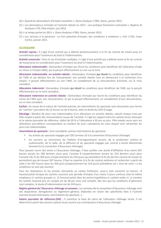 [4]	
  «	
  Quand	
  les	
  demandeurs	
  d’emploi	
  travaillent	
  »,	
  Dares	
  Analyses	
  n°002,	
  Dares,	
  janvier	
  2013.	
  
[5]	
  «	
  Les	
  demandeurs	
  d’emploi	
  et	
  l’activité	
  réduite	
  en	
  2011	
  :	
  une	
  pratique	
  fortement	
  contrastée	
  »,	
  Repères	
  &	
  
Analyses	
  n°45,	
  Pôle	
  emploi,	
  juin	
  2012.	
  
[6]	
  «	
  Le	
  temps	
  partiel	
  en	
  2011	
  »,	
  Dares	
  Analyses	
  n°005,	
  Dares,	
  janvier	
  2013.	
  
[7]	
   «	
  Les	
   services	
   à	
   la	
   personne	
  :	
   un	
   fort	
   potentiel	
   d’emploi,	
   des	
   conditions	
   à	
   améliorer	
  »,	
   Info	
   n°165,	
   Insee	
  
Centre,	
  janvier	
  2011.	
  
GLOSSAIRE
Activité	
   reprise	
  :	
   Il	
   s’agit	
   d’une	
   activité	
   qui	
   a	
   débuté	
   postérieurement	
   à	
   la	
   fin	
   du	
   contrat	
   de	
   travail	
   prise	
   en	
  
considération	
  pour	
  l’ouverture	
  du	
  droit	
  à	
  l’indemnisation.	
  
Activité	
   conservée	
  :	
   Dans	
   le	
   cas	
   d’activités	
   multiples,	
   il	
   s’agit	
   d’une	
   activité	
   qui	
   a	
   débuté	
   avant	
   la	
   fin	
   du	
   contrat	
  
de	
  travail	
  prise	
  en	
  considération	
  pour	
  l’ouverture	
  du	
  droit	
  à	
  l’indemnisation.	
  
Allocataire	
  indemnisable	
  :	
  Demandeur	
  d’emploi	
  qui	
  réunit	
  les	
  conditions	
  pour	
  bénéficier	
  de	
  l’allocation	
  d’aide	
  
au	
  retour	
  à	
  l’emploi	
  (ARE),	
  qui	
  la	
  perçoit	
  effectivement	
  ou	
  non	
  sur	
  le	
  mois.	
  
Allocataire	
  indemnisable	
  	
   en	
  activité	
  réduite	
  :	
  Demandeur	
  d’emploi	
  qui	
  réunit	
  les	
  conditions	
  pour	
  bénéficier	
  
de	
   l’ARE	
   et	
   qui	
   déclare	
   lors	
   de	
   l’actualisation	
   une	
   activité	
   réduite	
   tout	
   en	
   demeurant	
   à	
   la	
   recherche	
   d’un	
  
emploi.	
   Il	
   perçoit	
   effectivement	
   ou	
   non	
   l’ARE,	
   en	
   complément	
   de	
   sa	
   rémunération	
   d’activité,	
   sur	
   le	
   mois	
  
considéré.	
  
Allocataire	
  indemnisé	
  :	
  Demandeur	
  d’emploi	
  qui	
  réunit	
  les	
  conditions	
  pour	
  bénéficier	
  de	
  l’ARE,	
  qui	
  la	
  perçoit	
  
effectivement	
  sur	
  le	
  mois	
  considéré.	
  
Allocataire	
   indemnisé	
   en	
   activité	
   réduite	
   :	
   Demandeur	
   d’emploi	
   qui	
   réunit	
   les	
   conditions	
   pour	
   bénéficier	
   du	
  
cumul	
  de	
  l’ARE	
  avec	
  une	
  rémunération,	
  et	
  qui	
  la	
  perçoit	
  effectivement,	
  en	
  complément	
  d’une	
  rémunération,	
  
sur	
  le	
  mois	
  considéré.	
  
Cachet	
  :	
  En	
  raison	
  de	
  la	
  nature	
  de	
  l’activité	
  exercée,	
  les	
  intermittents	
  du	
  spectacle	
  sont	
  rémunérés	
  sous	
  forme	
  
de	
  "cachets"	
  journaliers	
  de	
  12	
  heures	
  ou	
  de	
  8	
  heures,	
  selon	
  la	
  durée	
  du	
  CDD	
  d’usage.	
  
Décalage	
  :	
   Nombre	
   de	
   jours	
   non	
   indemnisables	
   d’un	
   allocataire	
   en	
   activité	
   réduite,	
   calculé	
   chaque	
   mois	
   par	
  
Pôle	
   emploi	
   à	
   partir	
   des	
   rémunérations	
   issues	
   de	
   l’activité.	
   Il	
   s’agit	
   du	
   rapport	
   entre	
   les	
   salaires	
   bruts	
   mensuels	
  
et	
  le	
  salaire	
  journalier	
  de	
  référence,	
  réduit	
  de	
  20	
  %	
  si	
  l’allocataire	
  a	
  50	
  ans	
  ou	
  plus.	
  Pôle	
  emploi	
  verse	
  alors	
  les	
  
allocations	
   journalières	
   correspondant	
   au	
   nombre	
   de	
   jours	
   calendaires	
   du	
   mois	
   duquel	
   sont	
   retranchés	
   les	
  
jours	
  non	
  indemnisables.	
  
Intermittent	
  du	
  spectacle	
  :	
  Sont	
  considérés	
  comme	
  intermittents	
  du	
  spectacle	
  :	
  
•

les	
  artistes	
  du	
  spectacle	
  engagés	
  par	
  CDD	
  (annexe	
  10	
  à	
  la	
  convention	
  d’Assurance	
  chômage)	
  

•

les	
   ouvriers	
   ou	
   techniciens	
   de	
   l’édition	
   d’enregistrement	
   sonore,	
   de	
   la	
   production	
   cinéma	
   et	
  
audiovisuelle,	
   de	
   la	
   radio,	
   de	
   la	
   diffusion	
   et	
   du	
   spectacle	
   engagés	
   par	
   contrat	
   à	
   durée	
   déterminée	
  
(annexe	
  8	
  à	
  la	
  convention	
  d’Assurance	
  chômage).	
  

Pour	
   pouvoir	
   ouvrir	
   des	
   droits	
   à	
   l’Assurance	
   chômage,	
   il	
   faut	
   justifier	
   une	
   durée	
   d’affiliation	
   d’au	
   moins	
   507	
  
heures	
   durant	
   les	
   304	
   derniers	
   jours	
   pour	
   l’annexe	
   8	
   (respectivement	
   durant	
   les	
   319	
   derniers	
   jours	
   pour	
  
l’annexe	
  10).	
  Si	
  les	
  304	
  jours	
  (respectivement	
  les	
  319	
  jours)	
  qui	
  précèdent	
  la	
  fin	
  du	
  dernier	
  contrat	
  de	
  travail	
  ne	
  
permettent	
   pas	
   de	
   trouver	
   507	
   heures,	
   il	
   faut	
   se	
   reporter	
   à	
   la	
   fin	
   du	
   contrat	
   antérieur	
   et	
   rechercher	
   à	
   partir	
   de	
  
celle-­‐ci	
  les	
  507	
  heures	
  dans	
  les	
  304	
  jours	
  (respectivement	
  les	
  319	
  jours)	
  précédents	
  (et	
  «	
  ainsi	
  de	
  suite	
  »	
  si	
  les	
  
conditions	
  ne	
  sont	
  pas	
  réunies).	
  
Pour	
   les	
   réalisateurs	
   et	
   les	
   artistes	
   rémunérés	
   au	
   cachet	
   forfaitaire,	
   ceux-­‐ci	
   sont	
   convertis	
   en	
   heures	
  :	
   8	
  
heures/cachet	
   lorsque	
   les	
   cachets	
   couvrent	
   une	
   période	
   d’emploi	
   d’au	
   moins	
   5	
   jours	
   continus	
   chez	
   le	
   même	
  
employeur	
  («	
  cachets	
  groupés	
  »),	
  12	
  heures/cachet	
  dans	
  les	
  autres	
  hypothèses	
  («	
  cachets	
  isolés	
  »).	
  Le	
  nombre	
  
de	
  cachets	
  maximal	
  pris	
  en	
  compte	
  est	
  de	
  28	
  par	
  mois	
  civil	
  complet.	
  Dès	
  lors	
  que	
  les	
  conditions	
  d’admission	
  
sont	
  remplies,	
  la	
  durée	
  d’indemnisation	
  est	
  de	
  243	
  jours.	
  
Régime	
  général	
  de	
  l’Assurance	
  chômage	
  et	
  annexes	
  :	
  Les	
  annexes	
  de	
  la	
  convention	
  d’Assurance	
  chômage	
  sont	
  
des	
   dispositions	
   dérogatoires	
   au	
   règlement	
   général,	
   élaborées	
   en	
   raison	
   des	
   spécificités	
   liées	
   à	
   l’activité	
  
exercée	
  (travail	
  intérimaire,	
  intermittents	
  du	
  spectacle…).	
  	
  
Salaire	
   journalier	
   de	
   référence	
  (SJR)	
   :	
   Il	
   constitue	
   la	
   base	
   de	
   calcul	
   de	
   l’allocation	
   chômage	
   servie.	
   Il	
   est	
  
déterminé	
  à	
  partir	
  des	
  anciens	
  salaires	
  bruts	
  soumis	
  aux	
  contributions	
  d’Assurance	
  chômage.	
  

Unédic	
  -­‐	
  Etude	
  activité	
  réduite	
  –	
  Octobre	
  2013	
  -­‐	
  	
  22	
  
	
  

 