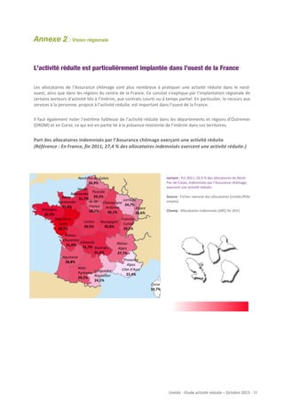Annexe 2 : Vision régionale
	
  
	
  
L’activité réduite est particulièrement implantée dans l’ouest de la France
Les	
   allocataires	
   de	
   l’Assurance	
   chômage	
   sont	
   plus	
   nombreux	
   à	
   pratiquer	
   une	
   activité	
   réduite	
   dans	
   le	
   nord-­‐
ouest,	
  ainsi	
  que	
  dans	
  les	
  régions	
  du	
  centre	
  de	
  la	
  France.	
  Ce	
  constat	
  s’explique	
  par	
  l’implantation	
  régionale	
  de	
  
certains	
   secteurs	
   d’activité	
   liés	
   à	
   l’intérim,	
   aux	
   contrats	
   courts	
   ou	
   à	
   temps	
   partiel.	
   En	
   particulier,	
   le	
   recours	
   aux	
  
	
  
services	
  à	
  la	
  personne,	
  propice	
  à	
  l’activité	
  réduite,	
  est	
  important	
  dans	
  l’ouest	
  de	
  la	
  France.
	
  
Il	
  faut	
  également	
  noter	
  l’extrême	
  faiblesse	
  de	
  l’activité	
  réduite	
  dans	
  les	
  départements	
  et	
  régions	
  d’Outremer	
  
(DROM)	
  et	
  en	
  Corse,	
  ce	
  qui	
  est	
  en	
  partie	
  lié	
  à	
  la	
  présence	
  restreinte	
  de	
  l’intérim	
  dans	
  ces	
  territoires.	
  
	
  

Part	
  des	
  allocataires	
  indemnisés	
  par	
  l’Assurance	
  chômage	
  exerçant	
  une	
  activité	
  réduite	
  
(Référence	
  :	
  En	
  France,	
  fin	
  2011,	
  27,4	
  %	
  des	
  allocataires	
  indemnisés	
  exercent	
  une	
  activité	
  réduite.)	
  	
  	
  
	
  
	
  
	
  
Lecture	
  :	
  Fin	
  2011,	
  26,9	
  %	
  des	
  allocataires	
  du	
  Nord-­‐
Pas-­‐de-­‐Calais,	
  indemnisés	
  par	
  l’Assurance	
  chômage,	
  
exercent	
  une	
  activité	
  réduite.	
  
	
  
Source	
  :	
  Fichier	
  national	
  des	
  allocataires	
  (Unédic/Pôle	
  
emploi)	
  
	
  
Champ	
  :	
  Allocataires	
  indemnisés	
  (ARE)	
  fin	
  2011	
  

Nord-­‐Pas-­‐de-­‐Calais	
  
26,9%	
  
Haute-­‐
Picardie	
  
Normandie	
  
29,2%	
  
Basse-­‐
31,7%	
  
Ile-­‐de-­‐	
   Champagne	
   Lorraine	
  
Normandie	
  
France	
   Ardenne	
   24,7%	
  Alsace	
  
31,4%	
  
Bretagne	
  
28,1%	
  
30,1%	
  
26,6%	
  
32,5%	
  
Pays	
  de	
  la	
  
Loire	
  
34,7%	
  

Centre	
  
30,5%	
  

Bourgogne	
  
30,8%	
  

Poitou-­‐
Charentes	
  
Limousin	
  
31,0%	
  
31,7%	
   Auvergne	
  
31,5%	
  
Aquitaine	
  
28,8%	
  
Midi-­‐
Languedoc-­‐
Pyrénées	
  
Roussillon	
  
29,2%	
  
24,1%	
  

	
  
	
  
	
  
	
  
	
  
	
  
	
  

Franche-­‐
Comté	
  
29,2%	
  

Rhône-­‐
Alpes	
  
27,7%	
  
Provence	
  
Alpes	
  
Côte	
  d’Azur	
  
22,4%	
  
Corse	
  
10,7%	
  

	
  

Unédic	
  -­‐	
  Etude	
  activité	
  réduite	
  –	
  Octobre	
  2013	
  -­‐	
  	
  27	
  

 