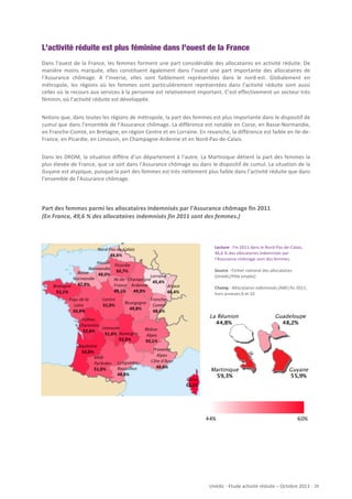 L’activité réduite est plus féminine dans l’ouest de la France
Dans	
   l’ouest	
   de	
   la	
   France,	
   les	
   femmes	
   forment	
   une	
   part	
   considérable	
   des	
   allocataires	
   en	
   activité	
   réduite.	
   De	
  
manière	
   moins	
   marquée,	
   elles	
   constituent	
   également	
   dans	
   l’ouest	
   une	
   part	
   importante	
   des	
   allocataires	
   de	
  
l’Assurance	
   chômage.	
   A	
   l’inverse,	
   elles	
   sont	
   faiblement	
   représentées	
   dans	
   le	
   nord-­‐est.	
   Globalement	
   en	
  
métropole,	
   les	
   régions	
   où	
   les	
   femmes	
   sont	
   particulièrement	
   représentées	
   dans	
   l’activité	
   réduite	
   sont	
   aussi	
  
celles	
  où	
  le	
  recours	
  aux	
  services	
  à	
  la	
  personne	
  est	
  relativement	
  important.	
  C’est	
  effectivement	
  un	
  secteur	
  très	
  
féminin,	
  où	
  l’activité	
  réduite	
  est	
  développée.	
  	
  
	
  
Notons	
  que,	
  dans	
  toutes	
  les	
  régions	
  de	
  métropole,	
  la	
  part	
  des	
  femmes	
  est	
  plus	
  importante	
  dans	
  le	
  dispositif	
  de	
  
cumul	
  que	
  dans	
  l’ensemble	
  de	
  l’Assurance	
  chômage.	
  La	
  différence	
  est	
  notable	
  en	
  Corse,	
  en	
  Basse-­‐Normandie,	
  
en	
  Franche-­‐Comté,	
  en	
  Bretagne,	
  en	
  région	
  Centre	
  et	
  en	
  Lorraine.	
  En	
  revanche,	
  la	
  différence	
  est	
  faible	
  en	
  Ile-­‐de-­‐
France,	
  en	
  Picardie,	
  en	
  Limousin,	
  en	
  Champagne-­‐Ardenne	
  et	
  en	
  Nord-­‐Pas-­‐de-­‐Calais.	
  
	
  
Dans	
   les	
   DROM,	
   la	
   situation	
   diffère	
   d’un	
   département	
   à	
   l’autre.	
   La	
   Martinique	
   détient	
   la	
   part	
   des	
   femmes	
   la	
  
plus	
  élevée	
  de	
  France,	
  que	
  ce	
  soit	
  dans	
  l’Assurance	
  chômage	
  ou	
  dans	
  le	
  dispositif	
  de	
  cumul.	
  La	
  situation	
  de	
  la	
  
Guyane	
  est	
  atypique,	
  puisque	
  la	
  part	
  des	
  femmes	
  est	
  très	
  nettement	
  plus	
  faible	
  dans	
  l’activité	
  réduite	
  que	
  dans	
  
l’ensemble	
  de	
  l’Assurance	
  chômage.	
  

Part	
  des	
  femmes	
  parmi	
  les	
  allocataires	
  indemnisés	
  par	
  l’Assurance	
  chômage	
  fin	
  2011	
  
(En	
  France,	
  49,6	
  %	
  des	
  allocataires	
  indemnisés	
  fin	
  2011	
  sont	
  des	
  femmes.)	
  

Lecture	
  :	
  Fin	
  2011	
  dans	
  le	
  Nord-­‐Pas-­‐de-­‐Calais,	
  
46,6	
  %	
  des	
  allocataires	
  indemnisés	
  par	
  
l’Assurance	
  chômage	
  sont	
  des	
  femmes.	
  
	
  
Source	
  :	
  Fichier	
  national	
  des	
  allocataires	
  
(Unédic/Pôle	
  emploi)	
  
	
  
Champ	
  :	
  Allocataires	
  indemnisés	
  (ARE)	
  fin	
  2011,	
  
hors	
  annexes	
  8	
  et	
  10	
  

La Réunion
44,8%

Martinique
59,3%

44%

Guadeloupe
48,2%

Guyane
55,9%

60%

Unédic	
  -­‐	
  Etude	
  activité	
  réduite	
  –	
  Octobre	
  2013	
  -­‐	
  	
  29	
  

 
