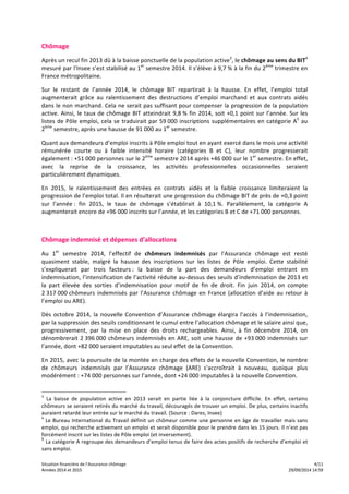 Chômage 
Après 
un 
recul 
fin 
2013 
dû 
à 
la 
baisse 
ponctuelle 
de 
la 
population 
active3, 
le 
chômage 
au 
sens 
du 
BIT4 
mesuré 
par 
l'Insee 
s’est 
stabilisé 
au 
1er 
semestre 
2014. 
Il 
s’élève 
à 
9,7 
% 
à 
la 
fin 
du 
2ème 
trimestre 
en 
France 
métropolitaine. 
Sur 
le 
restant 
de 
l’année 
2014, 
le 
chômage 
BIT 
repartirait 
à 
la 
hausse. 
En 
effet, 
l’emploi 
total 
augmenterait 
grâce 
au 
ralentissement 
des 
destructions 
d’emploi 
marchand 
et 
aux 
contrats 
aidés 
dans 
le 
non 
marchand. 
Cela 
ne 
serait 
pas 
suffisant 
pour 
compenser 
la 
progression 
de 
la 
population 
active. 
Ainsi, 
le 
taux 
de 
chômage 
BIT 
atteindrait 
9,8 
% 
fin 
2014, 
soit 
+0,1 
point 
sur 
l’année. 
Sur 
les 
listes 
de 
Pôle 
emploi, 
cela 
se 
traduirait 
par 
59 
000 
inscriptions 
supplémentaires 
en 
catégorie 
A5 
au 
2ème 
semestre, 
après 
une 
hausse 
de 
91 
000 
au 
1er 
semestre. 
Quant 
aux 
demandeurs 
d’emploi 
inscrits 
à 
Pôle 
emploi 
tout 
en 
ayant 
exercé 
dans 
le 
mois 
une 
activité 
rémunérée 
courte 
ou 
à 
faible 
intensité 
horaire 
(catégories 
B 
et 
C), 
leur 
nombre 
progresserait 
également 
: 
+51 
000 
personnes 
sur 
le 
2ème 
semestre 
2014 
après 
+46 
000 
sur 
le 
1er 
semestre. 
En 
effet, 
avec 
la 
reprise 
de 
la 
croissance, 
les 
activités 
professionnelles 
occasionnelles 
seraient 
particulièrement 
dynamiques. 
En 
2015, 
le 
ralentissement 
des 
entrées 
en 
contrats 
aidés 
et 
la 
faible 
croissance 
limiteraient 
la 
progression 
de 
l’emploi 
total. 
Il 
en 
résulterait 
une 
progression 
du 
chômage 
BIT 
de 
près 
de 
+0,3 
point 
sur 
l’année 
: 
fin 
2015, 
le 
taux 
de 
chômage 
s’établirait 
à 
10,1 
%. 
Parallèlement, 
la 
catégorie 
A 
augmenterait 
encore 
de 
+96 
000 
inscrits 
sur 
l’année, 
et 
les 
catégories 
B 
et 
C 
de 
+71 
000 
personnes. 
Chômage 
indemnisé 
et 
dépenses 
d’allocations 
Au 
1er 
semestre 
2014, 
l’effectif 
de 
chômeurs 
indemnisés 
par 
l’Assurance 
chômage 
est 
resté 
quasiment 
stable, 
malgré 
la 
hausse 
des 
inscriptions 
sur 
les 
listes 
de 
Pôle 
emploi. 
Cette 
stabilité 
s’expliquerait 
par 
trois 
facteurs 
: 
la 
baisse 
de 
la 
part 
des 
demandeurs 
d’emploi 
entrant 
en 
indemnisation, 
l’intensification 
de 
l’activité 
réduite 
au-­‐dessus 
des 
seuils 
d’indemnisation 
de 
2013 
et 
la 
part 
élevée 
des 
sorties 
d’indemnisation 
pour 
motif 
de 
fin 
de 
droit. 
Fin 
juin 
2014, 
on 
compte 
2 
317 
000 
chômeurs 
indemnisés 
par 
l’Assurance 
chômage 
en 
France 
(allocation 
d’aide 
au 
retour 
à 
l’emploi 
ou 
ARE). 
Dès 
octobre 
2014, 
la 
nouvelle 
Convention 
d’Assurance 
chômage 
élargira 
l’accès 
à 
l’indemnisation, 
par 
la 
suppression 
des 
seuils 
conditionnant 
le 
cumul 
entre 
l’allocation 
chômage 
et 
le 
salaire 
ainsi 
que, 
progressivement, 
par 
la 
mise 
en 
place 
des 
droits 
rechargeables. 
Ainsi, 
à 
fin 
décembre 
2014, 
on 
dénombrerait 
2 
396 
000 
chômeurs 
indemnisés 
en 
ARE, 
soit 
une 
hausse 
de 
+93 
000 
indemnisés 
sur 
l’année, 
dont 
+82 
000 
seraient 
imputables 
au 
seul 
effet 
de 
la 
Convention. 
En 
2015, 
avec 
la 
poursuite 
de 
la 
montée 
en 
charge 
des 
effets 
de 
la 
nouvelle 
Convention, 
le 
nombre 
de 
chômeurs 
indemnisés 
par 
l’Assurance 
chômage 
(ARE) 
s’accroîtrait 
à 
nouveau, 
quoique 
plus 
modérément 
: 
+74 
000 
personnes 
sur 
l’année, 
dont 
+24 
000 
imputables 
à 
la 
nouvelle 
Convention. 
3 La 
baisse 
de 
population 
active 
en 
2013 
serait 
en 
partie 
liée 
à 
la 
conjoncture 
difficile. 
En 
effet, 
certains 
chômeurs 
se 
seraient 
retirés 
du 
marché 
du 
travail, 
découragés 
de 
trouver 
un 
emploi. 
De 
plus, 
certains 
inactifs 
auraient 
retardé 
leur 
entrée 
sur 
le 
marché 
du 
travail. 
(Source 
: 
Dares, 
Insee) 
4 
Le 
Bureau 
International 
du 
Travail 
définit 
un 
chômeur 
comme 
une 
personne 
en 
âge 
de 
travailler 
mais 
sans 
emploi, 
qui 
recherche 
activement 
un 
emploi 
et 
serait 
disponible 
pour 
le 
prendre 
dans 
les 
15 
jours. 
Il 
n’est 
pas 
forcément 
inscrit 
sur 
les 
listes 
de 
Pôle 
emploi 
(et 
inversement). 
5 La 
catégorie 
A 
regroupe 
des 
demandeurs 
d’emploi 
tenus 
de 
faire 
des 
actes 
positifs 
de 
recherche 
d’emploi 
et 
sans 
emploi. 
Situation 
financière 
de 
l’Assurance 
chômage 
4/11 
AAnnnnééeess 
22001144 
eett 
22001155 
2299//0099//22001144 
1144::5599 
 