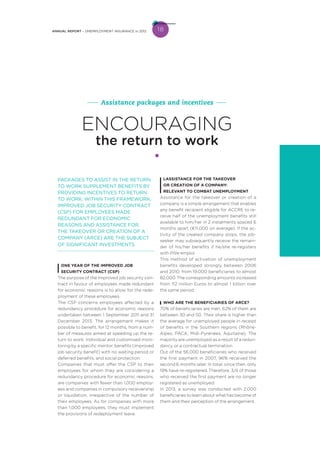 18ANNUAL REPORT – UNEMPLOYMENT INSURANCE in 2012
PACKAGES TO ASSIST IN THE RETURN
TO WORK SUPPLEMENT BENEFITS BY
PROVIDING INCENTIVES TO RETURN
TO WORK. WITHIN THIS FRAMEWORK,
IMPROVED JOB SECURITY CONTRACT
(CSP) FOR EMPLOYEES MADE
REDUNDANT FOR ECONOMIC
REASONS AND ASSISTANCE FOR
THE TAKEOVER OR CREATION OF A
COMPANY (ARCE) ARE THE SUBJECT
OF SIGNIFICANT INVESTMENTS.
ONE YEAR OF THE IMPROVED JOB
SECURITY CONTRACT (CSP)
The purpose of the Improved job security con-
tract in favour of employees made redundant
for economic reasons is to allow for the rede-
ployment of these employees.
The CSP concerns employees affected by a
redundancy procedure for economic reasons
undertaken between 1 September 2011 and 31
December 2013. The arrangement makes it
possible to benefit, for 12 months, from a num-
ber of measures aimed at speeding up the re-
turn to work: individual and customised moni-
toring by a specific mentor, benefits (improved
job security benefit) with no waiting period or
deferred benefits, and social protection.
Companies that must offer the CSP to their
employees for whom they are considering a
redundancy procedure for economic reasons,
are companies with fewer than 1,000 employ-
ees and companies in compulsory receivership
or liquidation, irrespective of the number of
their employees. As for companies with more
than 1,000 employees, they must implement
the provisions of redeployment leave.
LASSISTANCE FOR THE TAKEOVER
OR CREATION OF A COMPANY:
RELEVANT TO COMBAT UNEMPLOYMENT
Assistance for the takeover or creation of a
company is a simple arrangement that enables
any benefit recipient eligible for ACCRE to re-
ceive half of the unemployment benefits still
available to him/her in 2 instalments spaced 6
months apart (€11,000 on average). If the ac-
tivity of the created company stops, the job-
seeker may subsequently receive the remain-
der of his/her benefits if he/she re-registers
with Pôle emploi.
This method of activation of unemployment
benefits developed strongly between 2006
and 2010, from 19,000 beneficiaries to almost
82,000. The corresponding amounts increased
from 112 million Euros to almost 1 billion over
the same period.
WHO ARE THE BENEFICIARIES OF ARCE?
70% of beneficiaries are men. 62% of them are
between 30 and 50. Their share is higher than
the average for unemployed people in receipt
of benefits in the Southern regions (Rhône-
Alpes, PACA, Midi-Pyrénées, Aquitaine). The
majority are unemployed as a result of a redun-
dancy or a contractual termination.
Out of the 56,000 beneficiaries who received
the first payment in 2007, 96% received the
second 6 months later. In total, since then, only
19% have re-registered. Therefore, 3/4 of those
who received the first payment are no longer
registered as unemployed.
In 2013, a survey was conducted with 2,000
beneficiaries to learn about what has become of
them and their perception of the arrangement.
ENCOURAGING
the return to work
Assistance packages and incentives
 