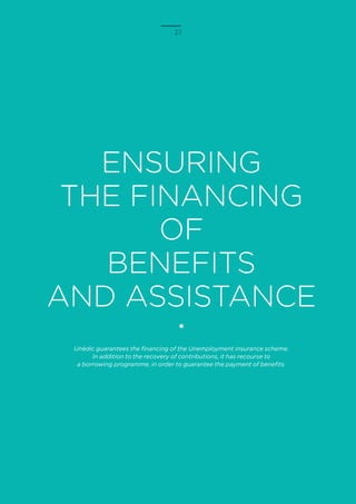 21
ENSURING
THE FINANCING
OF
BENEFITS
AND ASSISTANCE
Unédic guarantees the financing of the Unemployment insurance scheme.
In addition to the recovery of contributions, it has recourse to
a borrowing programme, in order to guarantee the payment of benefits.
 