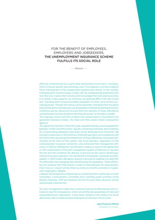 3
2012 was characterised by a particularly demanding environment: unemploy-
ment increased, growth was extremely slow if not stagnant, and the prospects
for an improvement of the employment situation ever distant. In this context,
Unemployment insurance plays a major role: by compensating employees who
lose their job, it gives them security and encourages their job-seeking activity.
In so doing, it also supports our economy: by replacing 69% of the net income
lost, Unemployment insurance enables jobseekers to retain some of their pur-
chasing power. Through this role as a shock absorber, Unemployment insurance
has contributed to maintaining a social equilibrium despite worsening economic
conditions and by taking into account both the diversity of those affected by
unemployment and the situations that they encounter on the labour market.
This ongoing concern with the conditions for compensation is illustrated in the
agreement between Unédic, the State and Pôle emploi (State employment
agency).
Thisagreementhasbeeninforceforayear,supplementedbyaserviceagreement
between Unédic and Pôle emploi. Quality monitoring indicators and conditions
for compensating jobseekers have been jointly developed and monitored. We
focused in particular on the timeliness of benefit payments and compliance with
the method for calculating the entitlements of those affected by unemployment.
Situated at the heart of this system, the social partners, negotiators of the
Unemployment insurance convention, also enhanced their management effi-
ciency in 2012 by fulfilling the commitments made as a result of the Agreement
on the modernisation of the joint management system of February to maintain
the link with the conditions for delivery of services by the various benefit pay-
ment and recovery operators. For the benefit of employees, employers and job-
seekers, in 2012 Unédic decided to acquire instruments enabling it to deal with
the difficulties that managing their benefit poses for jobseekers. These difficul-
ties are analysed with Pôle emploi in order to find pathways for improvement.
From now on, a report will be drawn up every six months, primarily to supple-
ment negotiators’ debates.
Likewise, the transparency of governance is enhanced with, in particular, an audit
committee, a remuneration committee and a monthly public summary of the
Board’s meetings. 2013 will therefore be the first year these decisions will be
operationally implemented.
Our joint management model must continue to prove its effectiveness and cul-
tivate its need for transparency: which are still the best guarantees of clear and
responsible future negotiation. It also bears witness to the vitality of a social
democracy that is modernising and taking its environment into account.
Jean-François Pilliard
President of Unédic
FOR THE BENEFIT OF EMPLOYEES,
EMPLOYERS AND JOBSEEKERS,
THE UNEMPLOYMENT INSURANCE SCHEME
FULFILLS ITS SOCIAL ROLE
Editorial
 
