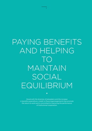 7
PAYING BENEFITS
AND HELPING
TO
MAINTAIN
SOCIAL
EQUILIBRIUM
Faced with the diversity of jobseekers and the increase
in benefits expenditure, Unédic is financingarrangements that promote
the return to work and is committed to improving the performance
of institutional cooperation.
 