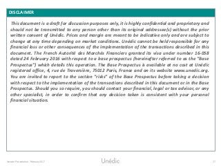 Investor Presentation - February 2017 27
DISCLAIMER
This document is a draft for discussion purposes only, it is highly confidential and proprietary and
should not be transmitted to any person other than its original addressee(s) without the prior
written consent of Unédic. Prices and margin are meant to be indicative only and are subject to
change at any time depending on market conditions. Unédic cannot be held responsible for any
financial loss or other consequences of the implementation of the transactions described in this
document. The French Autorité des Marchés Financiers granted its visa under number 16-058
dated 24 February 2016 with respect to a base prospectus (hereinafter referred to as the “Base
Prospectus”) which details this operation. The Base Prospectus is available at no cost at Unédic
registered office, 4, rue de Traversière, 75012 Paris, France and on its website www.unedic.org.
You are invited to report to the section “risks” of the Base Prospectus before taking a decision
with respect to the implementation of the transactions described in this document or in the Base
Prospectus. Should you so require, you should contact your financial, legal or tax advisor, or any
other specialist, in order to confirm that any decision taken is consistent with your personal
financial situation.
 