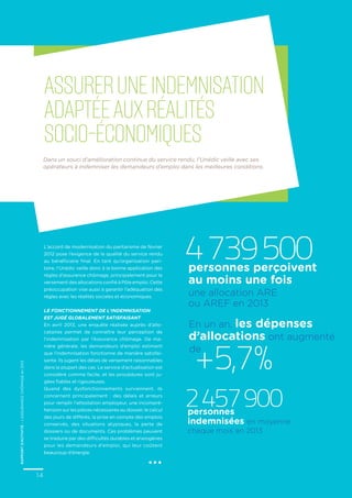 rapportd’activité–L’ASSURANCECHÔMAGEen2013
14
L’accord de modernisation du paritarisme de février
2012 pose l’exigence de la qualité du service rendu
au bénéficiaire final. En tant qu’organisation pari-
taire, l’Unédic veille donc à la bonne application des
règles d’assurance chômage, principalement pour le
versement des allocations confié à Pôle emploi. Cette
préoccupation vise aussi à garantir l’adéquation des
règles avec les réalités sociales et économiques.
Le fonctionnement de l’indemnisation
est jugé globalement satisfaisant
En avril 2013, une enquête réalisée auprès d’allo-
cataires permet de connaître leur perception de
l’indemnisation par l’Assurance chômage. De ma-
nière générale, les demandeurs d’emploi estiment
que l’indemnisation fonctionne de manière satisfai-
sante. Ils jugent les délais de versement raisonnables
dans la plupart des cas. Le service d’actualisation est
considéré comme facile, et les procédures sont ju-
gées fiables et rigoureuses.
Quand des dysfonctionnements surviennent, ils
concernent principalement : des délais et erreurs
pour remplir l’attestation employeur, une incompré-
hension sur les pièces nécessaires au dossier, le calcul
des jours de différés, la prise en compte des emplois
conservés, des situations atypiques, la perte de
dossiers ou de documents. Ces problèmes peuvent
se traduire par des difficultés durables et anxiogènes
pour les demandeurs d’emploi, qui leur coûtent
beaucoup d’énergie.
RAPPORTd’activité–L’ASSURANCECHÔMAGEen2013
14
Dans un souci d’amélioration continue du service rendu, l’Unédic veille avec ses
opérateurs à indemniser les demandeurs d’emploi dans les meilleures conditions.
Assureruneindemnisation
adaptéeauxréalités
socio-économiques
...
4739500personnes perçoivent
au moins une fois
2457900personnes
indemnisées en moyenne
chaque mois en 2013
une allocation ARE
ou AREF en 2013
+ 5,7 %
En un an, les dépenses
d’allocations ont augmenté
de
 
