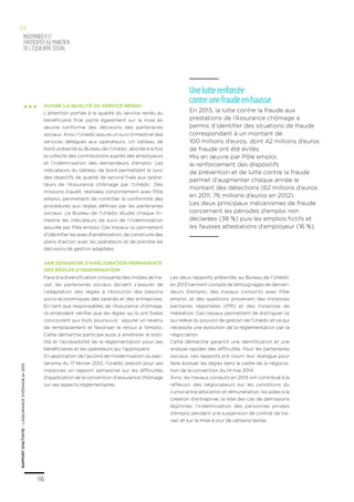 16
RAPPORTD’ACTIVITE–L’ASSURANCECHÔMAGEen2013
16
RAPPORTD’ACTIVITE–L’ASSURANCECHÔMAGEen2013
indemniseRet
participeraumaintien
del’équilibresocial
02
... Suivre la qualité du service rendu
L’attention portée à la qualité du service rendu au
bénéficiaire final porte également sur la mise en
œuvre conforme des décisions des partenaires
sociaux. Ainsi, l’Unédic assure un suivi trimestriel des
services délégués aux opérateurs. Un tableau de
bord, présenté au Bureau de l’Unédic, aborde à la fois
la collecte des contributions auprès des employeurs
et l’indemnisation des demandeurs d’emploi. Les
indicateurs du tableau de bord permettent le suivi
des objectifs de qualité de service fixés aux opéra-
teurs de l’Assurance chômage par l’Unédic. Des
missions d’audit, réalisées conjointement avec Pôle
emploi, permettent de contrôler la conformité des
procédures aux règles définies par les partenaires
sociaux. Le Bureau de l’Unédic étudie chaque tri-
mestre les indicateurs de suivi de l’indemnisation
assurée par Pôle emploi. Ces travaux lui permettent
d’identifier les axes d’amélioration, de construire des
plans d’action avec les opérateurs et de prendre les
décisions de gestion adaptées.
Une démarche d’amélioration permanente
des règles d’indemnisation
Face à la diversification croissante des modes de tra-
vail, les partenaires sociaux doivent s’assurer de
l’adaptation des règles à l’évolution des besoins
socio-économiques des salariés et des entreprises.
En tant que responsables de l’Assurance chômage,
ils entendent vérifier que les règles qu’ils ont fixées
concourent aux buts poursuivis : assurer un revenu
de remplacement et favoriser le retour à l’emploi.
Cette démarche participe aussi à améliorer la lisibi-
lité et l’accessibilité de la réglementation pour ses
bénéficiaires et les opérateurs qui l’appliquent.
En application de l’accord de modernisation du pari-
tarisme du 17 février 2012, l’Unédic prévoit pour ses
instances un rapport semestriel sur les difficultés
d’application de la convention d’assurance chômage
sur ses aspects réglementaires.
Les deux rapports présentés au Bureau de l’Unédic
en 2013 tiennent compte de témoignages de deman-
deurs d’emploi, des travaux conjoints avec Pôle
emploi, et des questions provenant des Instances
paritaires régionales (IPR) et des instances de
médiation. Ces travaux permettent de distinguer ce
qui relève du pouvoir de gestion de l’Unédic et ce qui
nécessite une évolution de la réglementation par la
négociation.
Cette démarche garantit une identification et une
analyse rapides des difficultés. Pour les partenaires
sociaux, ces rapports ont nourri leur dialogue pour
faire évoluer les règles dans le cadre de la négocia-
tion de la convention du 14 mai 2014.
Ainsi, les travaux conduits en 2013 ont contribué à la
réflexion des négociateurs sur les conditions du
cumul entre allocation et rémunération, les aides à la
création d’entreprise, la liste des cas de démissions
légitimes, l’indemnisation des personnes privées
d’emploi pendant une suspension de contrat de tra-
vail, et sur la mise à jour de certains textes.
Une lutte renforcée
contre une fraude en hausse
En 2013, la lutte contre la fraude aux
prestations de l’Assurance chômage a
permis d’identifier des situations de fraude
correspondant à un montant de
100 millions d’euros, dont 42 millions d’euros
de fraude ont été évités.
Mis en œuvre par Pôle emploi,
le renforcement des dispositifs
de prévention et de lutte contre la fraude
permet d’augmenter chaque année le
montant des détections (62 millions d’euros
en 2011, 76 millions d’euros en 2012).
Les deux principaux mécanismes de fraude
concernent les périodes d’emploi non
déclarées (38 %) puis les emplois fictifs et
les fausses attestations d’employeur (16 %).
 