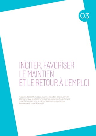 inciter,favoriser
le maintien
etle retouràl’emploi
03
Avec des dispositifs tels que le cumul allocation-salaire et l’Aide
à la reprise ou à la création d’entreprise, les demandeurs d’emploi
restent en contact avec le marché du travail et augmentent
leur chance de retour à l’emploi.
 