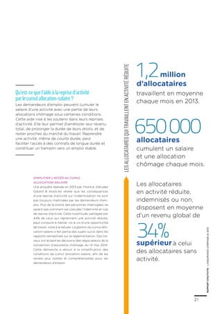 21
RAPPORTD’ACTIVITE–L’ASSURANCECHÔMAGEen2013
21
RAPPORTD’ACTIVITE–L’ASSURANCECHÔMAGEen2013
Lesallocatairesquitravaillentenactivitéréduite
Les allocataires
en activité réduite,
indemnisés ou non,
disposent en moyenne
d’un revenu global de
34%supérieurà celui
des allocataires sans
activité.
Simplifier l’accès au cumul
allocation-salaire
Une enquête réalisée en 2013 par l’Institut d’études
Gatard & Associés révèle que les conséquences
d’une reprise d’activité sur l’indemnisation ne sont
pas toujours maîtrisées par les demandeurs d’em-
ploi. Plus de la moitié des personnes interrogées ne
savent pas comment est calculée l’indemnité en cas
de reprise d’activité. Cette incertitude, partagée par
44% de ceux qui reprennent une activité réduite,
peut conduire à hésiter vis-à-vis d’une opportunité
de travail, voire à la refuser. La gestion du cumul allo-
cation-salaire a fait partie des sujets suivis dans les
rapports semestriels sur la réglementation. Ces tra-
vaux ont éclairé les décisions des négociateurs de la
convention d’assurance chômage du 14 mai 2014.
Cette démarche a abouti à la simplification des
conditions de cumul allocation-salaire, afin de les
rendre plus lisibles et compréhensibles pour les
demandeurs d’emploi.
1,2
650000
d’allocataires
allocataires
Qu’est-ce que l’aide à la reprise d’activité
par le cumul allocation-salaire ?
Les demandeurs d’emploi peuvent cumuler le
salaire d’une activité avec une partie de leurs
allocations chômage sous certaines conditions.
Cette aide vise à les soutenir dans leurs reprises
d’activité. Elle leur permet d’améliorer leur revenu
total, de prolonger la durée de leurs droits, et de
rester proches du marché du travail. Reprendre
une activité, même de courte durée, peut
faciliter l’accès à des contrats de longue durée et
constituer un tremplin vers un emploi stable.
million
travaillent en moyenne
chaque mois en 2013.
cumulent un salaire
et une allocation
chômage chaque mois.
 