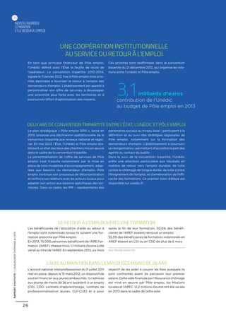 RAPPORTD’ACTIVITE–L’ASSURANCECHÔMAGEen2013
26
Une coopération institutionnelle
au service du retour à l’emploi
inciter,favoriser
le maintien
etle retouràl’emploi
03
En tant que principal financeur de Pôle emploi,
l’Unédic définit avec l’État la feuille de route de
l’opérateur. La convention tripartite 2012-2014,
signée le 11 janvier 2012, fixe à Pôle emploi trois prio-
rités destinées à favoriser le retour à l’emploi des
demandeurs d’emploi. L’établissement est appelé à
personnaliser son offre de services, à développer
une proximité plus forte avec les territoires et à
poursuivre l’effort d’optimisation des moyens.
Ces priorités sont réaffirmées dans la convention
bipartite du 21 décembre 2012, qui organise les rela-
tions entre l’Unédic et Pôle emploi.
deux ans de convention tripartite entre l’état, l’unédic et pôle emploi
Le plan stratégique « Pôle emploi 2015 », lancé en
2013, propose une déclinaison opérationnelle de la
convention tripartite aux niveaux national et régio-
nal. En mai 2013, l’État, l’Unédic et Pôle emploi éta-
blissent un état des lieux des chantiers mis en œuvre
dans le cadre de la convention tripartite.
La personnalisation de l’offre de services de Pôle
emploi s’est traduite notamment par la mise en
place de trois modalités d’accompagnement, adap-
tées aux besoins du demandeur d’emploi. Pôle
emploi continue son processus de déconcentration
et renforce ses relations avec les acteurs locaux pour
adapter son action aux besoins spécifiques des ter-
ritoires. Dans ce cadre, les IPR – représentants des
partenaires sociaux au niveau local – participent à la
définition et au suivi des stratégies régionales de
Pôle emploi, notamment sur la formation des
demandeurs d’emploi. L’établissement a poursuivi
sa réorganisation, permettant d’accroître la part des
agents au contact du public.
Dans le suivi de la convention tripartite, l’Unédic
prête une attention particulière aux résultats en
matière de retour vers l’emploi durable, de lutte
contre le chômage de longue durée, de lutte contre
l’éloignement de l’emploi, et d’amélioration de l’effi-
cacité des formations. Ce premier bilan d’étape est
disponible sur unedic.fr.
L’Aide au maintien dans l’emploi des moins de 26 ans
L’accord national interprofessionnel du 11 juillet 2011
met en place, depuis le 15 mars 2012, un dispositif de
soutien financier aux jeunes embauchés. Il s’adresse
aux jeunes de moins de 26 ans accédant à un emploi
(CDI, CDD, contrats d’apprentissage, contrats de
professionnalisation jeunes, CUI-CUE) et a pour
objectif de les aider à couvrir les frais auxquels ils
sont confrontés avant de percevoir leur premier
salaire. Cette aide financée par l’Assurance chômage
est mise en œuvre par Pôle emploi, les Missions
locales et l’APEC. 12,2 millions d’euros ont été versés
en 2013 dans le cadre de cette aide.
Le retour à l’emploi après une formation
Les bénéficiaires de l’allocation d’aide au retour à
l’emploi sont indemnisés lorsqu’ils suivent une for-
mation prescrite par Pôle emploi.
En 2013, 75 000 personnes bénéficient de l’ARE For-
mation (AREF) chaque mois. 1,1 milliard d’euros a été
versé au titre de l’AREF. En septembre 2013, six mois
après la fin de leur formation, 50,6% des bénéfi-
ciaires de l’AREF avaient retrouvé un emploi.
35,5% des bénéficiaires de formation indemnisés en
AREF étaient en CDI ou en CDD de plus de 6 mois.
3,1milliards d’euros
contribution de l’Unédic
au budget de Pôle emploi en 2013
Source : Pôle emploi, septembre 2013
 