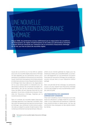 rapportd’activité–L’ASSURANCECHÔMAGEen2013
32
Issues de la convention du 14 mai 2014 et valables
pour 2 ans, les nouvelles règles d’assurance chômage
ont été adaptées par les partenaires sociaux pour
prendre en considération les évolutions du marché du
travail, notamment la progression de l’emploi précaire
et l’alternance de plus en plus fréquente entre emploi
et chômage. Dans leurs décisions, les négociateurs
ont eu pour préoccupation la nécessité pour les
demandeurs d’emploi de comprendre les règles d’in-
demnisation, afin de leur permettre d’anticiper au
mieux les effets de leurs reprises d’activité sur leur
allocation. Ils ont tenu compte de la situation finan-
cière de l’Assurance chômage, fragilisée par la
conjoncture économique.
Dans ce contexte, les nouvelles règles d’assurance
chômage apportent trois réponses concrètes. Elles
sécurisent les salariés dans leur parcours entre emploi
et chômage : pour renforcer la lutte contre la préca-
rité, elles privilégient la durée d’indemnisation. Elles
incitent plus fortement à la reprise d’emploi. Elles sim-
plifient d’une manière générale les règles pour les
rendre plus lisibles, plus compréhensibles. La conven-
tion crée également, en vue d’améliorer la situation
financière de l’Assurance chômage, de nouvelles res-
sources conçues dans un souci d’équité et d’effort
partagé.
Dans une période de fort chômage, les partenaires
sociaux ont pour objectif que l’Assurance chômage
continue de protéger au mieux les demandeurs d’em-
ploi, dans la durée.
Les fondamentaux de l’Assurance
chômage sont conservés
Il faut avoir travaillé au moins 4 mois pour ouvrir des
droits aux allocations. La règle simple d’« un jour tra-
vaillé = un jour indemnisé » est maintenue. L’indemnité
reste proportionnelle au salaire perdu. Les taux de
contribution des employeurs et des salariés restent
les mêmes.
Tout savoir sur les nouvelles règles d’assurance chômage
unedic.fr
Unenouvelle
conventiond’Assurance
chômage
Depuis 1958, les partenaires sociaux définissent par la négociation les conditions
de financement, les règles d’indemnisation et les aides aux demandeurs d’emploi.
L’année 2014 est marquée par l’adoption de la convention d’assurance chômage
du 14 mai, qui met en place de nouvelles règles.
 