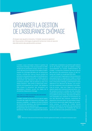 À travers ses quatre missions, l’Unédic assure la gestion
de l’Assurance chômage et garantit la bonne mise en œuvre
des décisions des partenaires sociaux.
Organiserlagestion
del’Assurancechômage
L’Unédic a pour principale mission la gestion de
l’Assurance chômage. C’est une association loi 1901,
dirigée par les partenaires sociaux, et donc un orga-
nisme de droit privé. Elle prescrit les règles d’indem-
nisation du chômage décidées par les partenaires
sociaux, contrôle leur mise en œuvre, produit les
prévisions nécessaires pour gérer, et les études pour
alimenter la réflexion commune. L’Unédic assure le
financement des allocations dans les meilleures
conditions possibles. Elle est placée au cœur d’un
réseau d’acteurs : elle confie la collecte des contri-
butions principalement aux Urssaf ; elle délègue à
Pôle emploi le versement des allocations aux
demandeurs d’emploi suivant les règles de la
convention d’assurance chômage.
Veiller à la mise en œuvre des décisions
des partenaires sociaux
L’Unédic contrôle la bonne mise en œuvre opéra-
tionnelle des règles de l’Assurance chômage, selon
plusieurs modalités : un tableau de bord trimestriel
de l’activité des opérateurs, des missions d’audit en
coopération avec ses opérateurs, etc.
En application de l’accord de modernisation du pari-
tarisme du 17 février 2012, ce dispositif a été renforcé
Retrouvez l’interview de Vincent Destival, directeur général de l’Unédic, sur le rapport d’activité en ligne
en 2013 avec la réalisation du premier audit externe
de fin de mandat. Cet audit est réalisé à chaque
renouvellement du Conseil d’administration de
l’Unédic ; il analyse les conditions de mise en œuvre
des décisions des partenaires sociaux et des ins-
tances de l’Unédic sur la période 2012-2013.
L’audit conclut que l’organisation et les processus en
place garantissent la capacité de l’Unédic à mettre
en œuvre les décisions des partenaires sociaux rela-
tives à l’Assurance chômage, conformément à leurs
objectifs et aux décisions du Bureau. Les conven-
tions de coopération avec les opérateurs sont effec-
tives et suivies ; elles font l’objet d’un reporting
régulier auprès des instances de gouvernance. L’au-
dit souligne la prise en compte, par des enquêtes
auprès des demandeurs d’emploi, des sujets relatifs
à la qualité du service rendu. Des pistes de réflexion
sont proposées pour améliorer la formalisation du
suivi des décisions des instances, notamment les
dispositions de prescription qui permettent d’assu-
rer la mise en œuvre des règles fixées par les parte-
naires sociaux. Le Bureau de l’Unédic devrait
examiner ces pistes et soumettre des propositions
en 2014 pour améliorer les modalités de mise en
œuvre des décisions des partenaires sociaux.
35
RAPPORTD’ACTIVITE–L’ASSURANCECHÔMAGEen2013
 