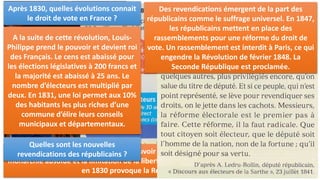 I. VOTER SOUS LA MONARCHIE CONSTITUTIONNELLE (1815-1848):
Qui est à la tête du pays en 1814 ? Quel est le
but de la Charte constitutionnelle ?
En 1814, la monarchie est restaurée en France
avec à sa tête Louis XVIII, nommé roi de
France. Une Charte constitutionnelle est mise
en place pour le nouveau régime. Cette Charte
limite et définit les pouvoirs du roi en
établissant le partage des pouvoirs.
Comment est divisé le pouvoir ? Comment
sont élues les chambres ?
Sont mises en place deux assemblées :
- La chambre des pairs dont ses membres sont
nommés par le roi
- La chambre des députés qui sont élus par les
Français.
Qui sont les électeurs ?
Le suffrage n’est pas universel mais censitaire.
Pour pouvoir voter, il faut que les Français
payent 300 francs d’impôt et avoir plus de 30
ans. Seuls 110 000 personnes sont concernées
soit 0,5% des Français.
Qui succède à Louis XVIII ? À quelle date ?
Son frère, Charles X, qui prend le pouvoir en 1824, étant pour le rétablissement de la
monarchie absolue et la limitation de la liberté de la presse, tente de limiter le droit de vote
en 1830 provoque la Révolution de juillet 1830.
Après 1830, quelles évolutions connait
le droit de vote en France ?
A la suite de cette révolution, Louis-
Philippe prend le pouvoir et devient roi
des Français. Le cens est abaissé pour
les élections législatives à 200 francs et
la majorité est abaissé à 25 ans. Le
nombre d’électeurs est multiplié par
deux. En 1831, une loi permet aux 10%
des habitants les plus riches d’une
commune d’élire leurs conseils
municipaux et départementaux.
Quelles sont les nouvelles
revendications des républicains ?
Des revendications émergent de la part des
républicains comme le suffrage universel. En 1847,
les républicains mettent en place des
rassemblements pour une réforme du droit de
vote. Un rassemblement est interdit à Paris, ce qui
engendre la Révolution de février 1848. La
Seconde République est proclamée.
 