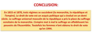 CONCLUSION:
En 1815 et 1870, trois régimes se succèdent (la monarchie, la république et
l’empire). Le droit de vote est un acquis politique qui a évolué en un demi
siècle. Le suffrage universel masculin de la république a pris la place du suffrage
censitaire de la monarchie. L’empire met à mal le suffrage en affaiblissant les
pouvoirs de l’Assemblée. Toutefois les femmes n’ont obtenu le droit de vote
qu’en 1944.
 