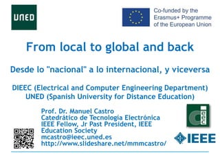 From local to global and back
Desde lo "nacional" a lo internacional, y viceversa
DIEEC (Electrical and Computer Engineering Department)
UNED (Spanish University for Distance Education)
Prof. Dr. Manuel Castro
Catedrático de Tecnología Electrónica
IEEE Fellow, Jr Past President, IEEE
Education Society
mcastro@ieec.uned.es
http://www.slideshare.net/mmmcastro/
 