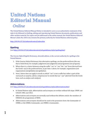 The United Nations Editorial Manual Online is intended to serve as an authoritative statement of the
style to be followed in drafting, editing and reproducing United Nations documents, publications and
other written material. For topics not yet addressed in the online manual, the United Nations Editorial
Manual (Sales No. E.83.I.16) remains the primary authority for United Nations editorial policy.
http://69.94.137.26/editorialcontrol/index.htm

(see http://69.94.137.26/editorialcontrol/ed-guidelines/style/spelling.htm)

Spelling

The Concise Oxford English Dictionary, eleventh edition, is the current authority for spelling in the
United Nations.

1. If the Concise Oxford Dictionary lists alternative spellings, use the preferred form (the one
that is listed first); for example, judgement (not judgment) and programme (not program).

2. Where there is a choice between using the suffix “-ize” or “-ise,” the “-ize” form (derived from
the Greek –izo) is the preferred form, as per item 1 above; for example, organization (not
organisation) and globalize (not globalise).

3. Item 2 above does not apply to words in which “-ise” is not a suffix but rather a part of the
root (such as surprise, advise, comprise) nor to words that use “-yse” (derived from the Greek
lusis, such as analyse and catalyse).

(see http://69.94.137.26/editorialcontrol/ed-guidelines/style/abbreviations.htm)

Abbreviations
•
•
•

1

In United Nations style, abbreviations and acronyms are written without full stops: UNDP, not
U.N.D.P; UNU, not U.N.U.

Abbreviations and acronyms are normally used without the definite article: the members of
UNESCO, the programmes of WHO.
Abbreviations and acronyms should not be used in the possessive form: the Commander of
UNMIL or the UNMIL Commander, not UNMIL’s Commander.

 