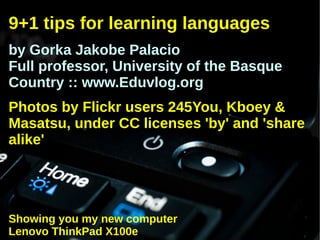 9+1 tips for learning languages
by Gorka Jakobe Palacio
Full professor, University of the Basque
Country :: www.Eduvlog.org
Photos by Flickr users 245You, Kboey &
Masatsu, under CC licenses 'by' and 'share
alike'




Showing you my new computer
Lenovo ThinkPad X100e
 