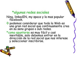 *algunas redes sociales
Ning, linkedIN, my space y la mas popular
  facebook.
◊ podemos considerar que toda la Web es
  una gran red social que continuamente crea
  en su seno grupos o sub redes.
*como apuntarse es muy fácil y casi
  inevitable, solo debemos entrar en la
  dirección de la red social que nos interese
  y seleccionar inscribirse.
 