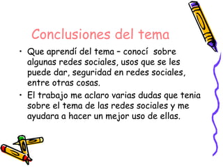 Conclusiones del tema
• Que aprendí del tema – conocí sobre
  algunas redes sociales, usos que se les
  puede dar, seguridad en redes sociales,
  entre otras cosas.
• El trabajo me aclaro varias dudas que tenia
  sobre el tema de las redes sociales y me
  ayudara a hacer un mejor uso de ellas.
 