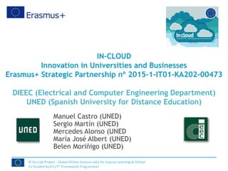 IN-CLOUD
Innovation in Universities and Businesses
Erasmus+ Strategic Partnership nº 2015-1-IT01-KA202-00473
DIEEC (Electrical and Computer Engineering Department)
UNED (Spanish University for Distance Education)
Manuel Castro (UNED)
Sergio Martín (UNED)
Mercedes Alonso (UNED
María José Albert (UNED)
Belen Moriñigo (UNED)
© Go-Lab Project - Global Online Science Labs for Inquiry Learning at School
Co-funded by EU (7th Framework Programme)
 