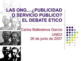 LAS ONG....¿PUBLICIDAD O SERVICIO PUBLICO?  EL DEBATE ETICO Carlos Ballesteros García UNED 26 de junio de 2007 